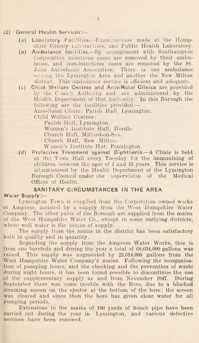 (2) General Health Services:— (a) Laboratory Facilities.—Examinations made at the Hamp¬ shire County Laboratories, and Public Health Laboratory. (b) Ambuiance facilities.—By arrangement with Southampton Corporation iniectious cases are removed by their ambu¬ lance, and non-infectious cases are removed by the St. John Ambulance Association. There is one ambulance serving the Lymington Area and another the New Milton district. This ambulance service is efficient and adequate. (c) Child Welfare Centres and Ante-Natal Clinics are provided by the County Authority and are administered by the Health Department of that Authority. In this Borough the following are the facilities provided:— Ante-Natal Clinic: Parish Hall, Lymington. Child Welfare Centres: Parish Hall, Lymington. Women’s Institute Hall, Hordle. Church Hall, Milford-on-Sea. Church Hall, New Milton. Women’s Institute Hut, Pennington. (d) Protective Treatment against Diphtheria.—A Clinic is held at the Town Hall every Tuesday for the immunising of children between the ages of 1 and 15 years. This service is administered by the Health Department of the Lymington Borough Council under the supervision of the Medical Officer of Health. SANITARY CIRCUMSTANCES IN THE AREA Waler Supply:— Lymington Town is supplied from the Corporation owned works at AmpresS; assisted by a supply from the West Hampshire Water Company. The other parts of the Borough are supplied from the mains of the West Hampshire Water Co., except in some outlying districts, where well water is the souice of supply. The supply from the mains in the district has been satisfactory both in quality and in quantity. Regarding the supply from the Ampress Water Works, this is from one borehole and during the year a total of 68,034,000 gallons was raised. This supply was augmented by 22,614,000 gallons from the West Hampshire Water Company’s mains. Following the reorganisa¬ tion of pumping hours, and the checking and the prevention of waste during night hours, it has been found possible to discontinue the use of the supplementary supply as and from November 1947. During September there was some trouble with the Bore, due to a blocked straining screen on the ejector at the bottom of the bore; the screen was cleared and since then the bore has given clear water for all pumping periods. Extensions to the mains of 100 yards of 3-inch pipe have been carried out during the year in Lymington, and various defective services have been renewed.