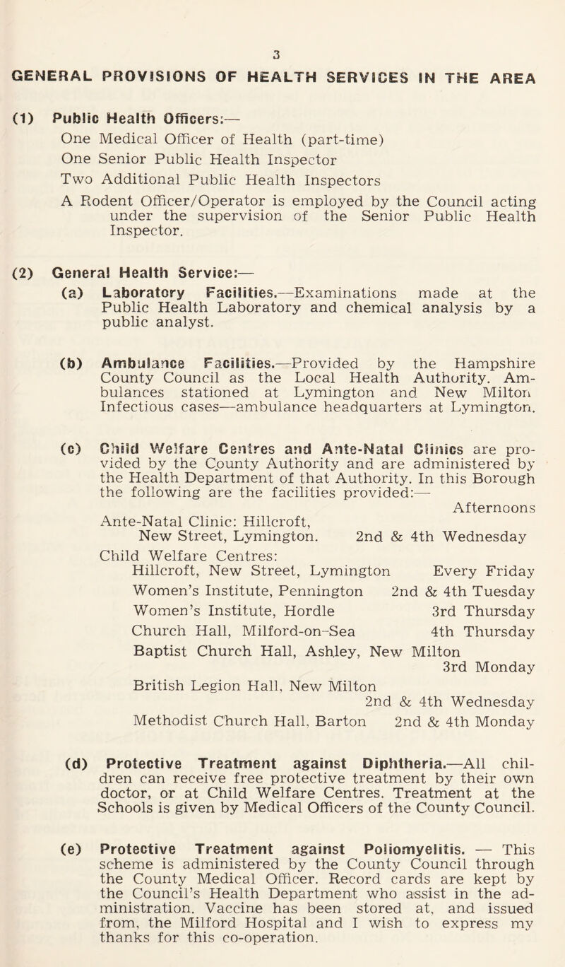 GENERAL PROVISIONS OF HEALTH SERVICES IN THE AREA (1) Public Health Officers:— One Medical Officer of Health (part-time) One Senior Public Health Inspector Two Additional Public Health Inspectors A Rodent Officer/Operator is employed by the Council acting under the supervision of the Senior Public Health Inspector. (2) Genera! Health Service:— (a) Laboratory Facilities.—Examinations made at the Public Health Laboratory and chemical analysis by a public analyst. (b) Ambulance Facilities.—Provided by the Hampshire County Council as the Local Health Authority. Am¬ bulances stationed at Lymington and New Milton Infectious cases—ambulance headquarters at Lymington. (c) Child Welfare Centres and Ante-Natal Clinics are pro¬ vided by the County Authority and are administered by the Health Department of that Authority. In this Borough the following are the facilities provided:— Afternoons Ante-Natal Clinic: Hillcroft, New Street, Lymington. 2nd & 4th Wednesday Child Welfare Centres: Hillcroft, New Street, Lymington Every Friday Women’s Institute, Pennington 2nd & 4th Tuesday Women’s Institute, Hordle 3rd Thursday Church Hall, Milford-on-Sea 4th Thursday Baptist Church Hall, Ashley, New Milton 3rd Monday British Legion Hall, New Milton 2nd & 4th Wednesday Methodist Church Hall, Barton 2nd & 4th Monday (d) Protective Treatment against Diphtheria.—All chil¬ dren can receive free protective treatment by their own doctor, or at Child Welfare Centres. Treatment at the Schools is given by Medical Officers of the County Council. (e) Protective Treatment against Poliomyelitis. — This scheme is administered by the County Council through the County Medical Officer. Record cards are kept by the Council’s Health Department who assist in the ad¬ ministration. Vaccine has been stored at, and issued from, the Milford Hospital and I wish to express my thanks for this co-operation.