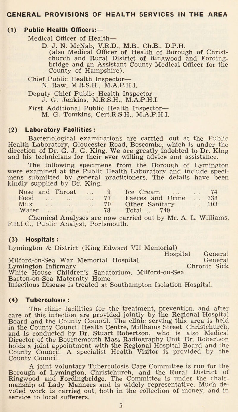 GENERAL PROVISIONS OF HEALTH SERVICES IN THE AREA (1) Public Health Officers:— Medical Officer of Health— D. J. N. McNab, V.R.D., M.B., Ch.B., D.P.H. (also Medical Officer of Health of Borough of Christ¬ church and Rural District of Ringwood and Fording- bridge and an Assistant County Medical Officer for the County of Hampshire). Chief Public Health Inspector— N. Raw, M.R.S.H., M.A.P.H.I. Deputy Chief Public Health Inspector— J. G. Jenkins, M.R.S.H., M.A.P.H.I. First Additional Public Health Inspector— M. G. Tomkins, Cert.R.S.H., M.A.P.H.I. (2) Laboratory Facilities : Bacteriological examinations are carried out at the Public Health Laboratory, Gloucester Road, Boscombe, which is under the direction of Dr. G. J. G. King. We are greatly indebted to Dr. King and his technicians for their ever willing advice and assistance. The following specimens from the Borough of Lymington were examined at the Public Health Laboratory and include speci¬ mens submitted by general practitioners. The details have been kindly supplied by Dr. King. Nose and Throat 9 Ice Cream 74 Food 77 Faeces and Urine .. 338 Milk . 70 Other Sanitary .. 103 Water ... 78 Total ... 749 Chemical Analyses are now carried out by Mr. A. L. Williams, F.R.I.C., Public Analyst, Portsmouth. (3) Hospitals : Lymington & District (King Edward VII Memorial) Hospital General Milford-on-Sea War Memorial Hospital General Lymington Infirmary Chronic Sick White House Children’s Sanatorium, Milford-on-Sea Barton-on-Sea Maternity Home Infectious Disease is treated at Southampton Isolation Hospital. (4) Tuberculosis : The clinic facilities for the treatment, prevention, and after care of this infection are provided jointly by the Regional Hospital Board and the County Council. The clinic serving this area is held in the County Council Health Centre, Millhams Street, Christchurch, and is conducted by Dr. Stuart Robertson, who is also Medical Director of the Bournemouth Mass Radiography Unit. Dr. Robertson holds a joint appointment with the Regional Hospital Board and the County Council. A specialist Health Visitor is provided by the County Council. A joint voluntary Tuberculosis Care Committee is run for the Borough of Lymington, Christchurch, and the Rural District of Ringwood and Fordingbridge. The Committee is under the chair¬ manship of Lady Manners and is widely representative. Much de¬ voted work is carried out, both in the collection of money, and in service to local sufferers.