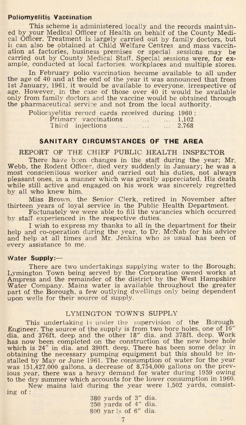 Poliomyelitis Vaccination This scheme is administered locally and the records maintain¬ ed by your Medical Officer of Health on behalf of the County Medi¬ cal Officer. Treatment is largely carried out by family doctors, but ii can also be obtained at Child Welfare Centres and mass vaccin¬ ation at factories, business premises or special sessions may be carried out by County Medical Staff. Special sessions were, for ex¬ ample, conducted at local factories, workplaces and multiple stores. In February polio vaccination became available to all under the age of 40 and at the end of the year it was announced that from 1st January, 1961. it would be available to everyone, irrespective of age. However, in the case of those over 40 it would be available only from family doctors and the vaccine would be obtained through the pharmaceutical service and not from the local authority. Poliomyelitis record cards received during 1960 : Primary vaccinations ... ... 1,102 Third injections ... ... ... 2,768 SANITARY CIRCUMSTANCES OF THE AREA REPORT OF THE CHIEF PUBLIC HEALTH INSPECTOR There have been changes in the staff during the year; Mr. Webb, the Rodent Officer, died very suddenly in January; he was a most conscientious worker and carried out his duties, not always pleasant ones, in a manner which was greatly appreciated. His death while still active and engaged on his work was sincerely regretted by all who knew him. Miss Brown, the Senior Clerk, retired in November after thirteen years of loyal service in the Public Health Department. Fortunately we were able to fill the vacancies which occurred by staff experienced in the respective duties. I wish to express my thanks to all in the department for their help and co-operation during the year, to Dr. McNab for his advice and help at all times and Mr. Jenkins who as usual has been of every assistance to me. Water Supply:— There are two undertakings supplying water to the Borough; Lymington Town being served by the Corporation owned works at Ampress and the remainder of the district by the West Hampshire Water Company. Mains water is available throughout the greater part of the Borough, a few outlying dwellings only being dependent upon wells for their source of supply. LYMINGTON TOWN’S SUPPLY This undertaking is under the supervision of the Borough Engineer. The source of the supply is from two bore holes, one of 16 dia. and 376ft. deep and the other 18 dia. and 378ft. deep. Work has now been completed on the construction of the new bore hole which is 24 in dia. and 390ft. deep. There has been some delay in obtaining the necessary pumping equipment but this should be in¬ stalled by May or June 1961. The consumption of water for the year was 151,427.000 gallons, a decrease of 8,754,000 gallons on the prev¬ ious year, there was a heavy demand for water during 1959 owing to the dry summer which accounts for the lower consumption in 1960. New mains laid during the year were 1,502 yards, consist¬ ing of : 380 yards of 3 dia. 250 yards of 4 dia. 800 yar Is of 6 dia.