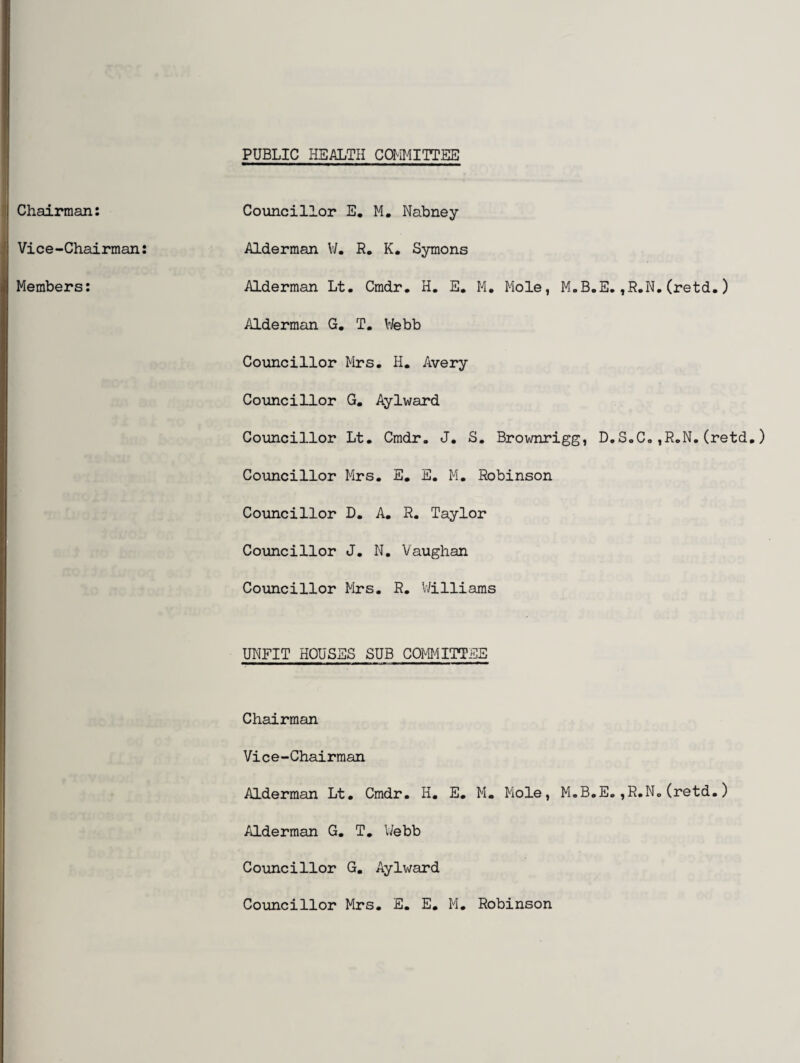 PUBLIC HEALTH COMMITTEE Chairman: Vice-Chairman: Members: Councillor E. M. Nabney Alderman W. R. K. Symons Alderman Lt. Cmdr. H. E. M. Mole, M.B.E.,R.N.(retd.) Alderman G. T. V/ebb Councillor Mrs, II. Avery Councillor G. Aylward Councillor Lt. Cmdr. J. S. Brownrigg, D.S.C,,R.N.(retd.) Councillor Mrs. E. E. M. Robinson Councillor D. A. R. Taylor Councillor J. N. Vaughan Councillor Mrs. R. Williams UNFIT HOUSES SUB COMMITTEE Chairman Vice-Chairman Alderman Lt. Cmdr. H. E. M. Mole, M.B.E.,R.N.(retd.) Alderman G. T. Webb Councillor G. Aylward Councillor Mrs. E. E. M. Robinson