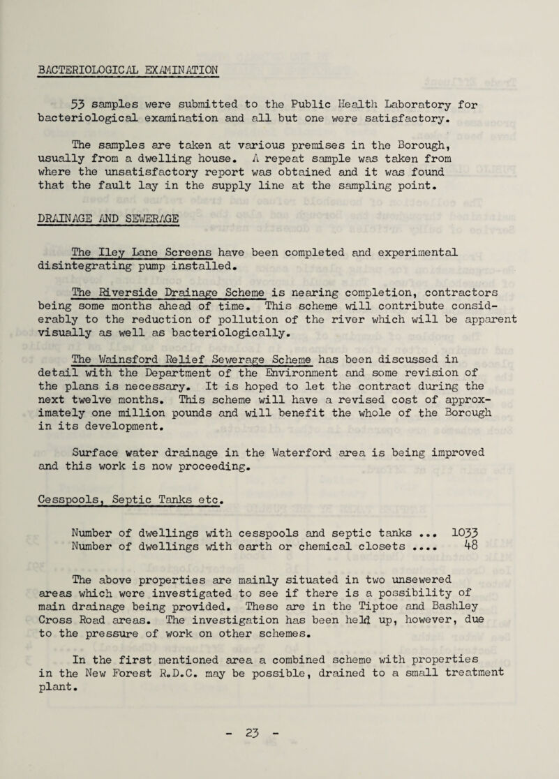 53 samples were submitted to the Public Health Laboratory for bacteriological examination and all but one were satisfactory. The samples are taken at various premises in the Borough, usually from a dwelling house. A repeat sample was taken from where the unsatisfactory report was obtained and it was found that the fault lay in the supply line at the sampling point. DRAINAGE AND SEWERAGE The Iley Lane Screens have been completed and experimental disintegrating pump installed. The Riverside Drainage Scheme is nearing completion, contractors being some months ahead of time. This scheme will contribute consid¬ erably to the reduction of pollution of the river which will be apparent visually as well as bacteriologically. The V/ainsford Relief Sewerage Scheme has been discussed in detail with the Department of the Environment and some revision of the plans is necessary. It is hoped to let the contract during the next twelve months. This scheme will have a revised cost of approx¬ imately one million pounds and will benefit the whole of the Borough in its development. Surface water drainage in the Waterford area is being improved and this work is now proceeding. Cesspools, Septic Tanks etc. Number of dwellings with cesspools and septic tanks ... 1033 Number of dwellings with earth or chemical closets .... 48 The above properties are mainly situated in two unsewered areas which were investigated to see if there is a possibility of main drainage being provided. These are in the Tiptoe and Bashley Cross Road areas. The investigation has been held up, however, due to the pressure of work on other schemes. In the first mentioned area a combined scheme with properties in the New Forest R.D.C. may be possible, drained to a small treatment plant•