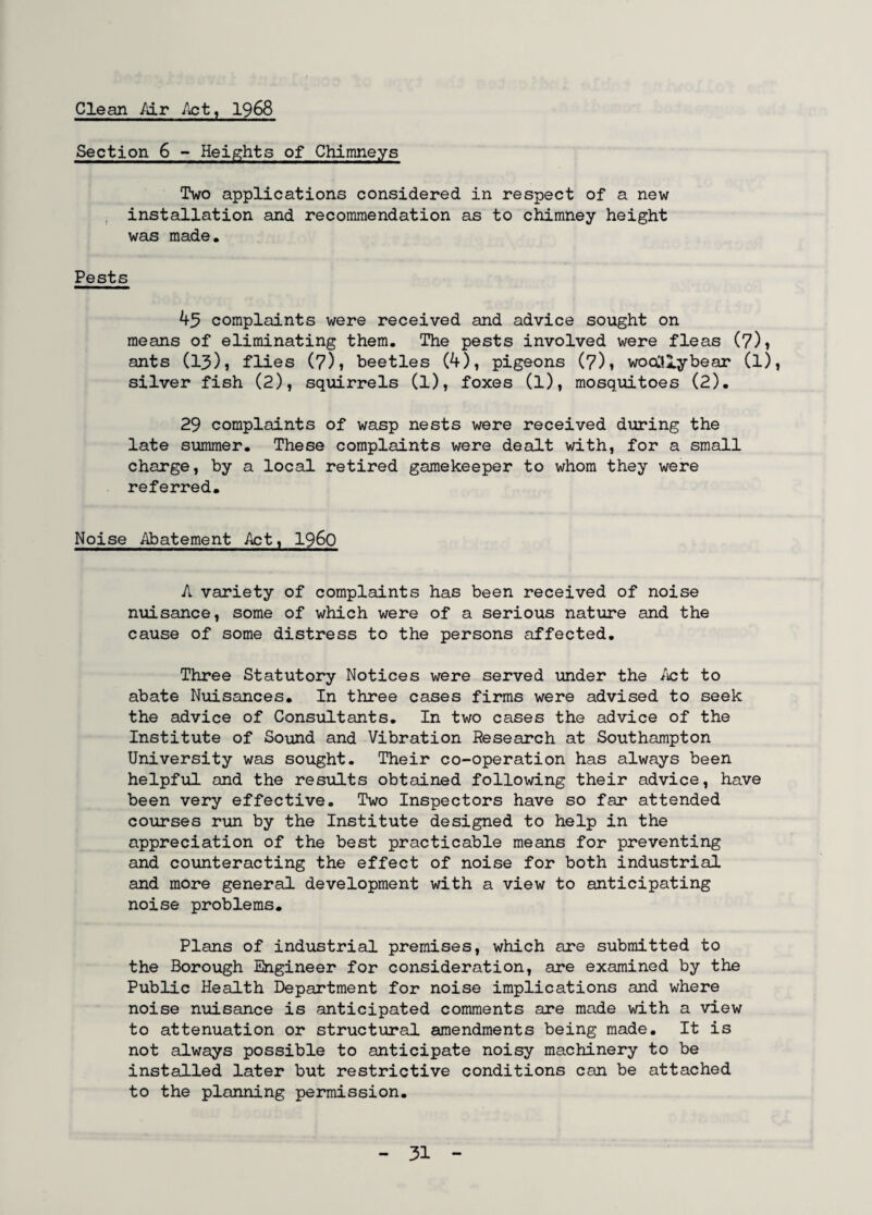 Clean Air Act, 1968 Section 6 - Heights of Chimneys Two applications considered in respect of a new installation and recommendation as to chimney height was made. Pests 45 complaints were received and advice sought on means of eliminating them. The pests involved were fleas (7)* ants (13) j flies (7)t beetles (4), pigeons (7)1 woolllybear (l), silver fish (2), squirrels (l), foxes (l), mosquitoes (2). 29 complaints of wasp nests were received during the late summer. These complaints were dealt with, for a small charge, by a local retired gamekeeper to whom they were referred. Noise Abatement Act, i960 A variety of complaints has been received of noise nuisance, some of which were of a serious nature and the cause of some distress to the persons affected. Three Statutory Notices were served under the Act to abate Nuisances. In three cases firms were advised to seek the advice of Consultants. In two cases the advice of the Institute of Sound and Vibration Research at Southampton University was sought. Their co-operation has always been helpful and the results obtained following their advice, have been very effective. Two Inspectors have so far attended courses run by the Institute designed to help in the appreciation of the best practicable means for preventing and counteracting the effect of noise for both industrial and more general development with a view to anticipating noise problems. Plans of industrial premises, which are submitted to the Borough Engineer for consideration, are examined by the Public Health Department for noise implications and where noise nuisance is anticipated comments are made with a view to attenuation or structural amendments being made. It is not always possible to anticipate noisy machinery to be installed later but restrictive conditions can be attached to the planning permission.