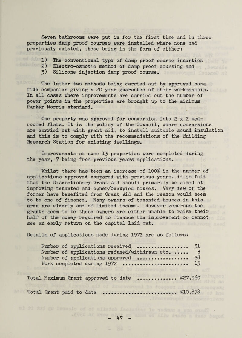 Seven bathrooms were put in for the first time and in three properties damp proof courses were installed where none had previously existed, these being in the form of either: 1) The conventional type of damp proof course insertion 2) Electro-osmotic method of damp proof coursing and 3) Silicone injection damp proof course. The latter two methods being carried out by approved bona fide companies giving a 20 year guarantee of their workmanship. In all cases where improvements are carried out the number of power points in the properties are brought up to the minimum Parker Morris standard. One property was approved for conversion into 2x2 bed- roomed flats. It is the policy of the Council, where conversions are carried out with grant aid, to install suitable sound insulation and this is to comply with the recommendations of the Building Research Station for existing dwellings. Improvements at some 13 properties were completed during the year, 7 being from previous years applications. Whilst there has been an increase of 10C$ in the number of applications approved compared with previous years, it is felt that the Discretionary Grant Aid should primarily be aimed at improving tenanted and owner/occupied houses. Very few of the former have benefited from Grant. Aid and the reason would seem to be one of finance. Many owners of tenanted houses in this area are elderly and of limited income. However generous the grants seem to be these owners are either unable to raise their half of the money required to finance the improvement or cannot see an early return on the capital laid out. Details of applications made during 1972 are as follows: Number of applications received . 31 Number of applications refused/withdrawn etc. 3 Number of applications approved . 28 Work completed during 1972 ... 13 Total Maximum Grant approved to date .............. £27*960 Total Grant paid to date .... £10,878