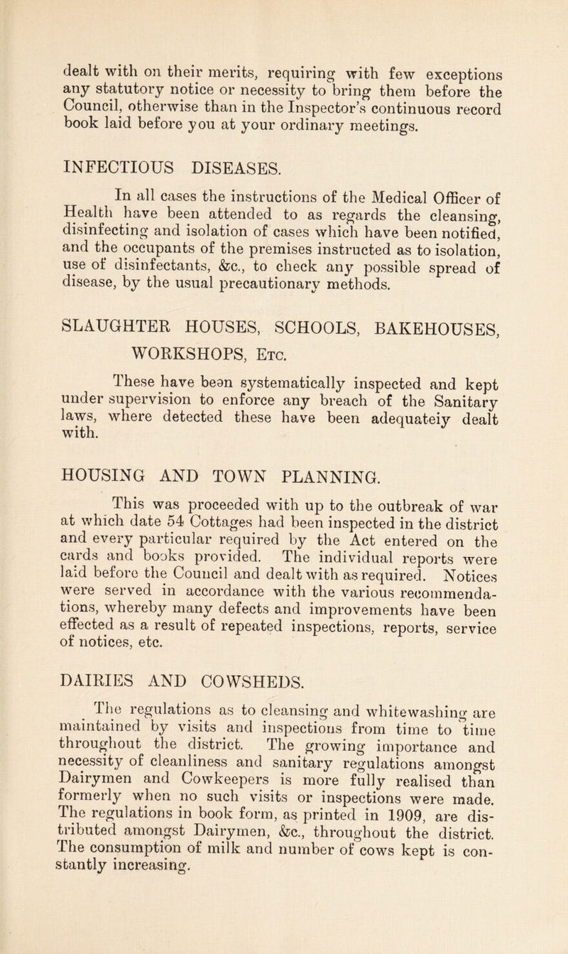 dealt with on their merits, requiring with few exceptions any statutory notice or necessity to bring them before the Council, otherwise than in the Inspector’s continuous record book laid before you at your ordinary meetings. INFECTIOUS DISEASES. In all cases the instructions of the Medical Officer of Health have been attended to as regards the cleansing, disinfecting and isolation of cases which have been notified, and the occupants of the premises instructed as to isolation, use of disinfectants, &c., to check any possible spread of disease, by the usual precautionary methods. SLAUGHTER HOUSES, SCHOOLS, BAKEHOUSES, WORKSHOPS, Etc. These have bean systematically inspected and kept under supervision to enforce any breach of the Sanitary laws, where detected these have been adequateiy dealt with. HOUSING AND TOWN PLANNING. This was proceeded with up to the outbreak of war at which date 54 Cottages had been inspected in the district and every particular required by the Act entered on the cards and books provided. The individual reports were laid before the Council and dealt with as required. Notices were served in accordance with the various recommenda¬ tions, whereby many defects and improvements have been effected as a result of repeated inspections, reports, service of notices, etc. DAIRIES AND COWSHEDS. The regulations as to cleansing and whitewashing are maintained by visits and inspections from time to time throughout the district. The growing importance and necessity of cleanliness and sanitary regulations amongst Dairymen and Cowkeepers is more fully realised than formerly when no such visits or inspections were made. The regulations in book form, as printed in 1909, are dis¬ tributed amongst Dairymen, &c., throughout the district. The consumption of milk and number of cows kept is con¬ stantly increasing.