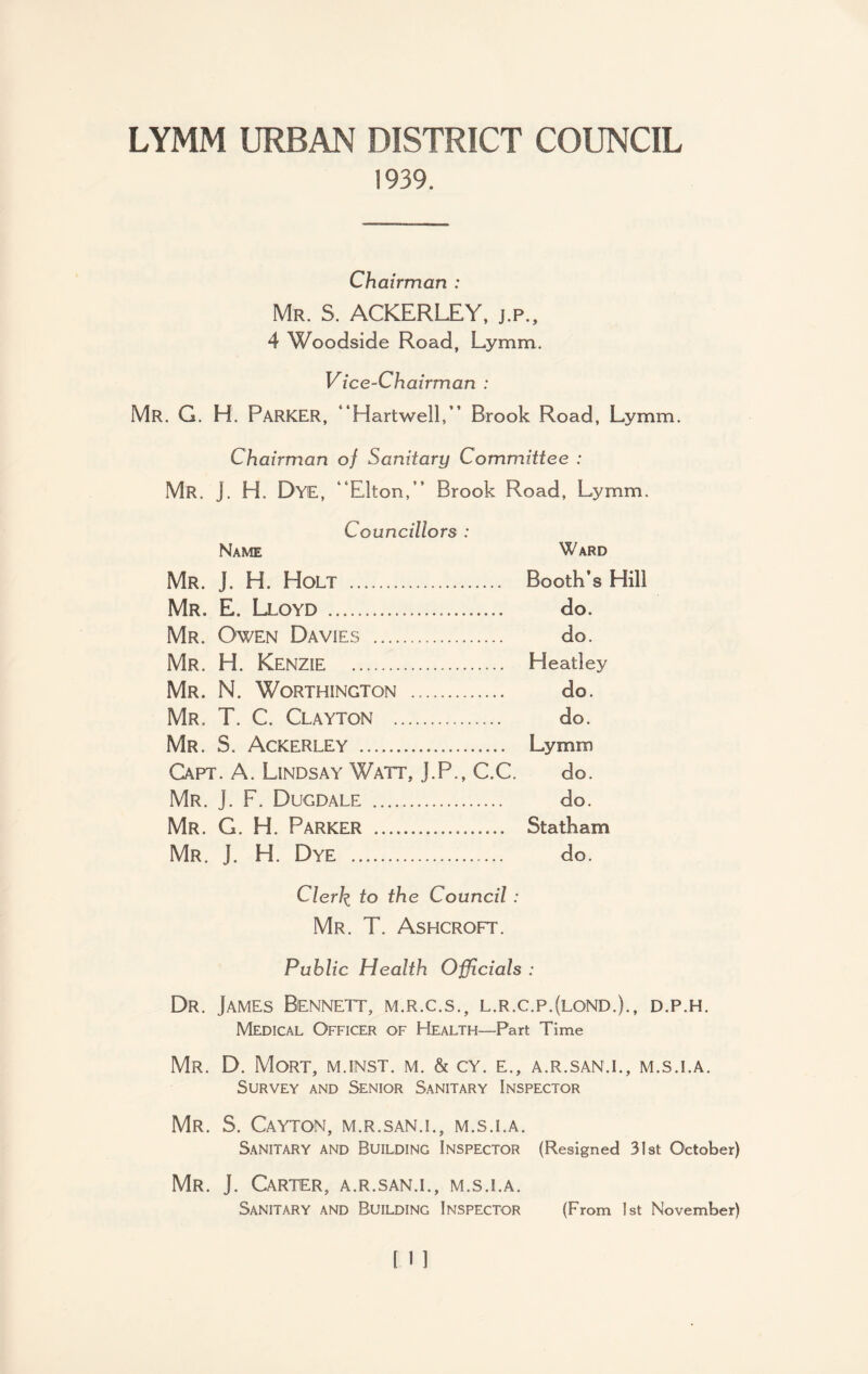 LYMM URBAN DISTRICT COUNCIL 1939. Chairman : Mr. S. ACKERLEY, j.p., 4 Woodside Road, Lymm. Vice-Chairman : Mr. G. H. PARKER, “Hartwell,” Brook Road, Lymm. Chairman of Sanitary Committee : Mr. J. H. Dye, “Elton,” Brook Road, Lymm. Councillors : Name Ward Mr. J. H. Holt . Booth’s Hill Mr. E. Lloyd... do. Mr. Owen Davies . do. Mr. H. KENZIE . Heatley Mr. N. Worthington . do. Mr. T. C. Clayton . do. Mr. S. Ackerley . Lymm Capt. A. Lindsay Watt, J.P., C.C. do. Mr. j. F. Dugdale . do. Mr. G. H. Parker . Statham Mr. J. H. Dye .. do. Clerk, to the Council : Mr. T. Ashcroft. Public Health Officials : Dr. James Bennett, m.r.c.s., l.r.c.p.(lond.)., d.p.h. Medical Officer of Health—Part Time Mr. D. Mort, m.inst. m. & cy. e., a.r.san.i., m.s.i.a. Survey and Senior Sanitary Inspector Mr. S. Cayton, m.r.san.i., m.s.i.a. Sanitary and Building Inspector (Resigned 31st October) Mr. J. Carter, a.r.san.i., m.s.i.a. Sanitary and Building Inspector (From 1st November)