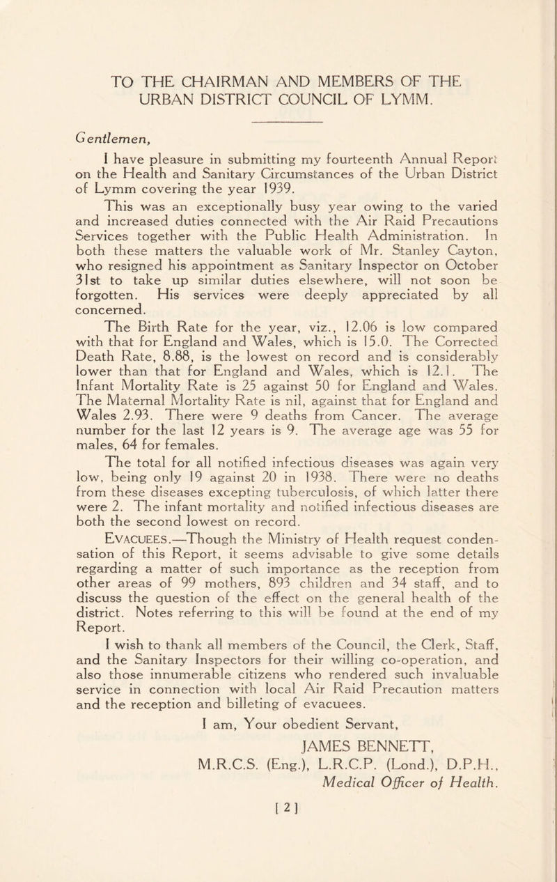 TO THE CHAIRMAN AND MEMBERS OF THE URBAN DISTRICT COUNCIL OF LYMM. Gentlemen, I have pleasure in submitting my fourteenth Annual Report on the Health and Sanitary Circumstances of the Urban District of Lymm covering the year 1939. This was an exceptionally busy year owing to the varied and increased duties connected with the Air Raid Precautions Services together with the Public Health Administration. In both these matters the valuable work of Mr. Stanley Cayton, who resigned his appointment as Sanitary Inspector on October 31st to take up similar duties elsewhere, will not soon be forgotten. His services were deeply appreciated by all concerned. The Birth Rate for the year, viz., 12.06 is low compared with that for England and Wales, which is 15.0. The Corrected Death Rate, 8.88, is the lowest on record and is considerably lower than that for England and Wales, which is 12.1. The Infant Mortality Rate is 25 against 50 for England and Wales. The Maternal Mortality Rate is nil, against that for England and Wales 2.93. There were 9 deaths from Cancer. The average number for the last 12 years is 9. The average age was 55 for males, 64 for females. The total for all notified infectious diseases was again very low, being only 19 against 20 in 1938. There were no deaths from these diseases excepting tuberculosis, of which latter there were 2. The infant mortality and notified infectious diseases are both the second lowest on record. EVACUEES.—Though the Ministry of Health request conden¬ sation of this Report, it seems advisable to give some details regarding a matter of such importance as the reception from other areas of 99 mothers, 893 children and 34 staff, and to discuss the question of the effect on the general health of the district. Notes referring to this will be found at the end of my Report. I wish to thank all members of the Council, the Clerk, Staff, and the Sanitary Inspectors for their willing co-operation, and also those innumerable citizens who rendered such invaluable service in connection with local Air Raid Precaution matters and the reception and billeting of evacuees. I am, Your obedient Servant, JAMES BENNETT, M.R.C.S. (Eng.), L.R.C.P. (Lond.), D.P.H., Medical Officer o) Health.