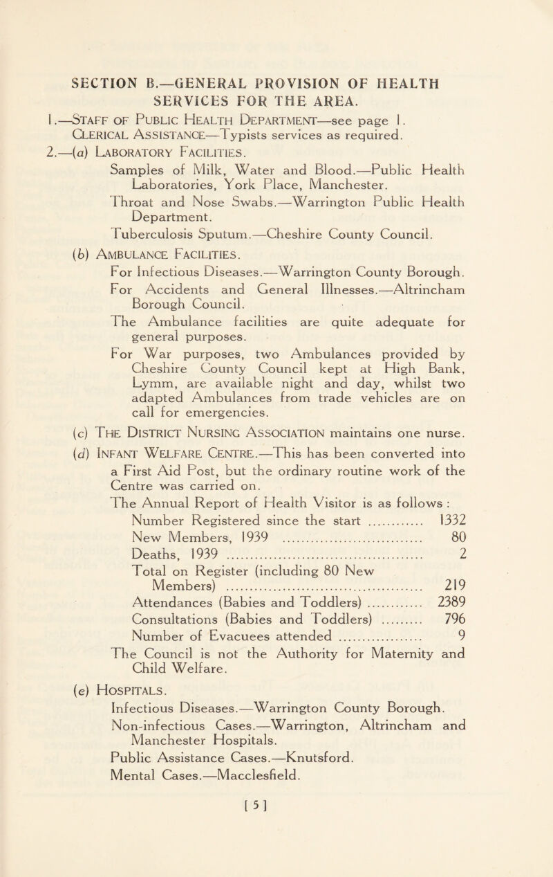 SERVICES FOR THE AREA. 1. —Staff of Public Health Department—see page 1. Clerical Assistance—1 ypists services as required. 2. —(a) Laboratory Facilities. Samples of Milk, Water and Blood.—Public Health Laboratories, York Place, Manchester. I hroat and Nose Swabs.—Warrington Public Health Department. Tuberculosis Sputum.—Cheshire County Council. (b) Ambulance Facilities. For Infectious Diseases.—Warrington County Borough. For Accidents and General Illnesses.—Altrincham Borough Council. The Ambulance facilities are quite adequate for general purposes. For War purposes, two Ambulances provided by Cheshire County Council kept at High Bank, Lymm, are available night and day, whilst two adapted Ambulances from trade vehicles are on call for emergencies. (c) The District Nursing Association maintains one nurse. (d) Infant Welfare Centre.—This has been converted into a First Aid Post, but the ordinary routine work of the Centre was carried on. 1 he Annual Report of Health Visitor is as follows : Number Registered since the start . 1332 New Members, 1939 . 80 Deaths, 1939 . 2 Total on Register (including 80 New Members) . 219 Attendances (Babies and Toddlers) . 2389 Consultations (Babies and Toddlers) . 796 Number of Evacuees attended . 9 The Council is not the Authority for Maternity and Child Welfare. (e) Hospitals. Infectious Diseases.—Warrington County Borough. Non-infectious Cases.—Warrington, Altrincham and Manchester Hospitals. Public Assistance Cases.—Knutsford. Mental Cases.—Macclesfield. [51