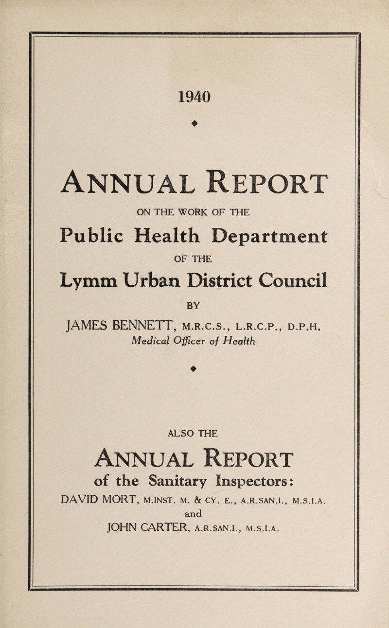 1940 Annual Report ON THE WORK OF THE Public Health Department OF THE Lymm Urban District Council BY JAMES BENNETT, m.r.c.s., l.r.c.p., d.p,h. Medical Officer of Health ALSO THE Annual Report of the Sanitary Inspectors: DAVID MORT, m.inst. m. & cy. e., a.r.san.i., m.s.i.a. and JOHN CARTER, a.r.san.i., m.s.i.a.