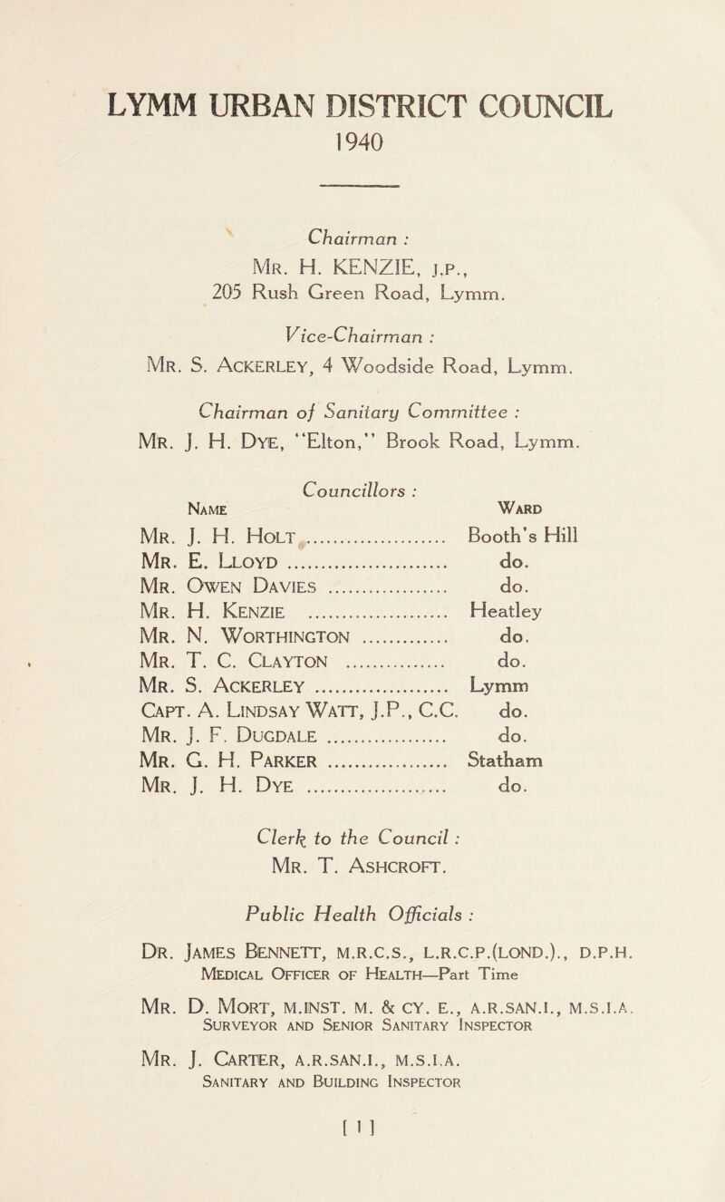 LYMM URBAN DISTRICT COUNCIL 1940 Chairman : Mr. H. KENZIE, j.p., 205 Rush Green Road, Lymm. Vice-Chairman : Mr. S. ACKERLEY, 4 Woodside Road, Lymm. Chairman of Sanitary Committee : Mr. J. H. Dye, “Elton,” Brook Road, Lymm. Councillors : Name Ward Mr. J. H. Holt . Booth’s Hill Mr. E. Lloyd . do. Mr. Owen Davies . do. Mr. H. KENZIE . Heatley Mr. N. Worthington . do. Mr. T. C. Clayton . do. Mr. 3. Ackerley . Lymm Capt. A. Lindsay Watt, J.P., C.C. do. Mr. j. F. Dugdale ... do. Mr. G. H. Parker . Statham Mr. J. H. Dye .. do. Clerk to the Council: Mr. T. Ashcroft. Public Health Officials : Dr. James Bennett, m.r.c.s., l.r.c.p.(lond.)., d.p.h. Medical Officer of Health—Part Time Mr. D. Mort, m.inst. m. & cy. e., a.r.san.i., m.s.i.a. Surveyor and Senior Sanitary Inspector Mr. J. Carter, a.r.san.i., m.s.la. Sanitary and Building Inspector