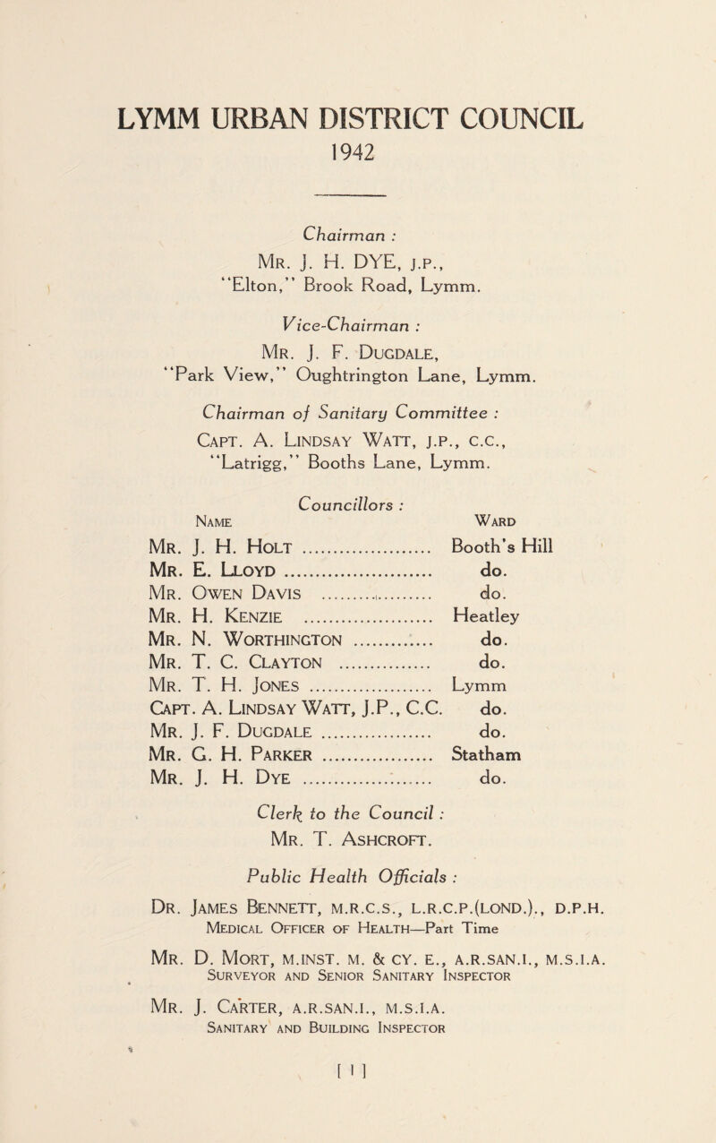 LYMM URBAN DISTRICT COUNCIL 1942 Chairman : Mr. J. H. DYE, j.p., “Elton,’’ Brook Road, Lymm. Vice-Chairman : Mr. j. F. Dugdale, “Park View,” Oughtrington Lane, Lymm. Chairman oj Sanitary Committee : Capt. A. Lindsay Watt, j.p., c.c., “Latrigg,” Booths Lane, Lymm. Councillors : Name Ward Mr. ]. H. Holt .. Booth’s Hill Mr. E. Lloyd. do. Mr. Owen Davis .,. do. Mr. H. KENZIE . Heatley Mr. N. Worthington . do. Mr. T. C. Clayton . do. Mr. T. H. Jones . Lymm Capt. A. Lindsay Watt, J.P., C.C. do. Mr. J. F. Dugdale . do. Mr. G. H. Parker ... Statham Mr. J. H. Dye . do. Clerk, to the Council : Mr. T. Ashcroft. Public Health Officials : Dr. James Bennett, m.r.c.s., l.r.c.p.(lond.)., d.p.h Medical Officer of Health—Part Time Mr. D. Mort, m.inst. m. & cy. e., a.r.san.i., m.s.i.a Surveyor and Senior Sanitary Inspector Mr. J. Carter, a.r.san.i., m.s.i.a. Sanitary and Building Inspector