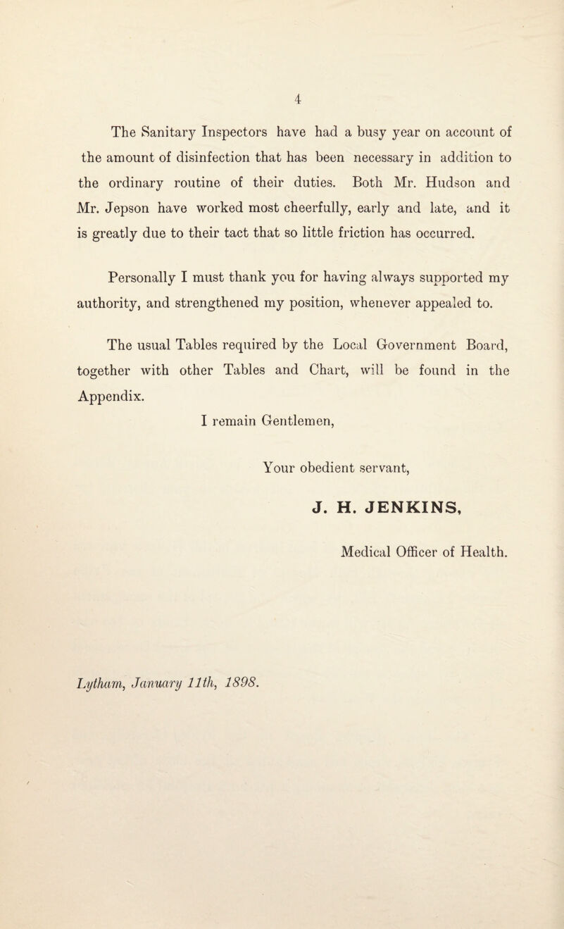 The Sanitary Inspectors have had a busy year on account of the amount of disinfection that has been necessary in addition to the ordinary routine of their duties. Both Mr. Hudson and Mr. Jepson have worked most cheerfully, early and late, and it is greatly due to their tact that so little friction has occurred. Personally I must thank you for having always supported my authority, and strengthened my position, whenever appealed to. The usual Tables required by the Local Government Board, together with other Tables and Chart, will be found in the Appendix. I remain Gentlemen, Your obedient servant, J. H. JENKINS, Medical Officer of Health. Lytham, January 11th, 1898.