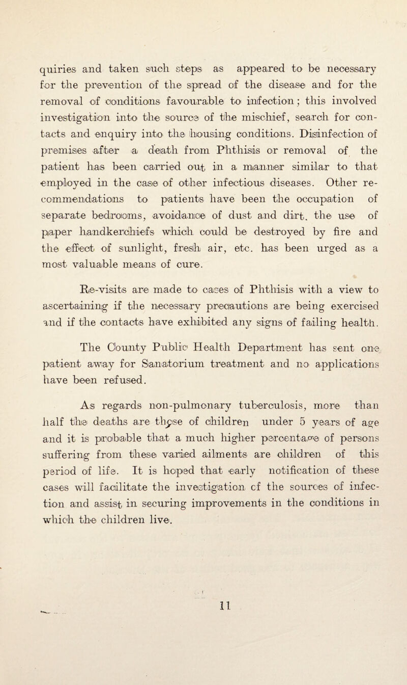 quiries and taken such steps as appeared to be necessary for the prevention of the spread of the disease' and for the removal of conditions, favourable to infection; this involved investigation into the source of the mischief, search for con¬ tacts and enquiry into the housing conditions. Disinfection of premises after a death from Phthisis or removal of the patient has been carried out in a manner similar to that employed in the case of other infectious diseases. Other re¬ commendations to patients have been the occupation of separate bedrooms, •avoidance of dust and dirt, the' use of paper handkerchiefs which could be' destroyed by fire and the effect of sunlight, fresh air, etc. has been urged as a most valuable means of cure. Re-visits are made to. cases of Phthisis with a view to ascertaining if the necessary precautions are being exercised and if the contacts have exhibited any signs of failing health. The Clounty Public Health Department has sent one' patient away for Sanatorium treatment and no applications have been refused. As regards non-pulmonary tuberculosis, more than half the' deaths are' thpise of children under 5 years of age and it is probable that a much higher percentage of persons suffering from these varied ailments are children of this period of life. It is hoped that early notification of these cases will facilitate the investigation cf the sources of infec¬ tion and assist in securing improvements in the conditions in which the children live.