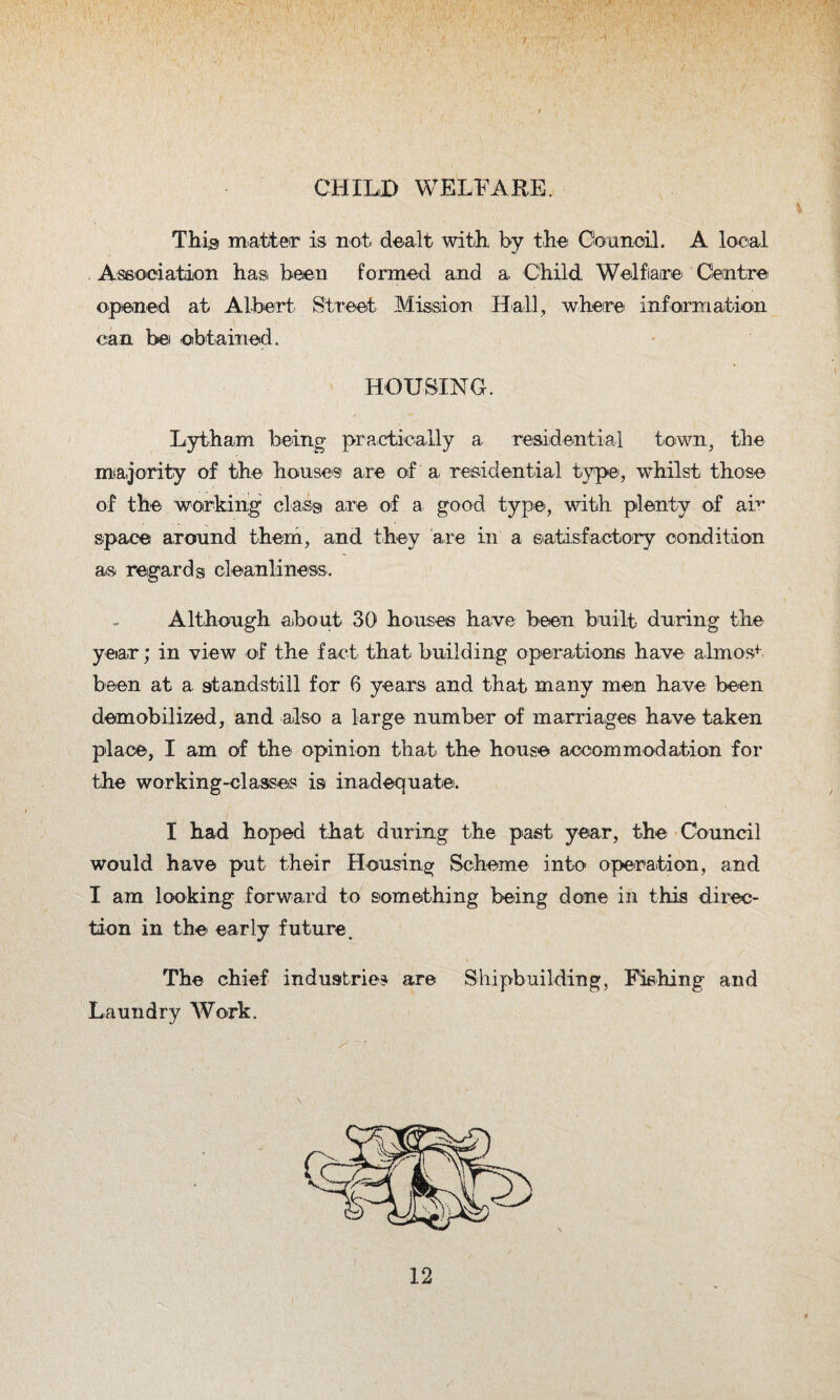 CHILD WELFARE. This matter is not dealt with by the Council. A local Association has been formed and a, Child Welfiaire Centre opened at Albert Street Mission Hall, where information can be obtained. HOUSING. Lytham being- practically a residential town, the majority of the houses are of'a residential type, whilst those of the working class are of a good type, with plenty of air space around them, and they are in a satisfactory condition as regards cleanliness. Although about 30 houses have been built- during the year; in view of the fact that building operations have almost been at a. standstill for 6 years and that many men have been demobilized, and also a large number of marriages have taken place, I am of the opinion that the house accommodation for the working-classes is inadequate. I had hoped that during the past year, the Council would have put their Housing Scheme into operation, and I am looking forward to something being done in this direc¬ tion in the early future. The chief industries are Shipbuilding, Fishing and Laundry Work. (c