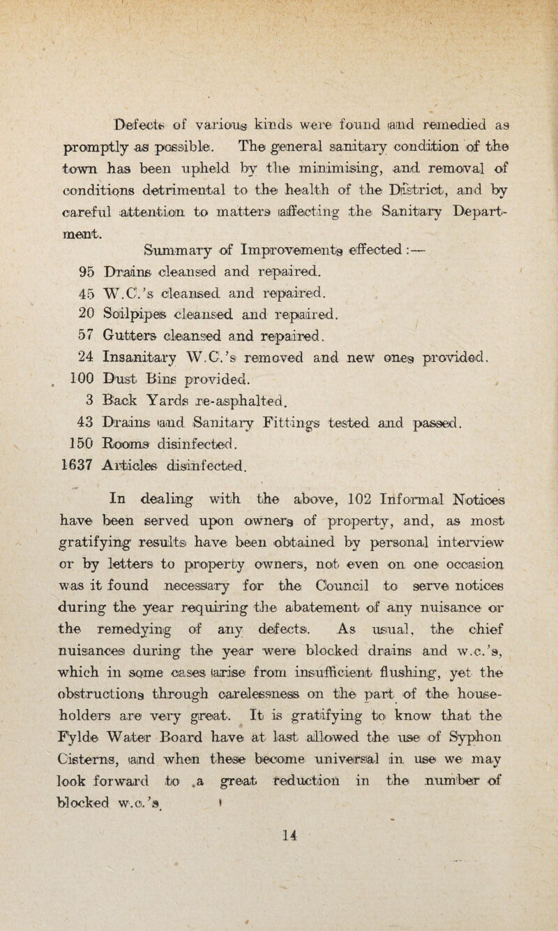Defects of various kinds were found tamd remedied as promptly asi possible. The general sanitary condition of the town has been upheld by the minimising, and removal of conditions detrimental to the health of the District, and by- car eful attention to matters ladfecting the; Sanitary Depart¬ ment. Summary of Improvementoi effected :— 95 Drains cleansed and repaired. 45 W.C.’s cleansed and repaired. 20 Soil pipes cleansed and repaired. 57 Gutters cleansed and repaired. 24 Insanitary W.C.’s removed and new one® provided, 100 Dust Bins provided. 3 Back Yards re-asphalted. 43 Drains and Sanitary Fittings tested and passed. 150 Rooms disinfected. 1637 Articles disinfected. In dealing with the above, 102 Informal Notices have1 been served upon owners of property, and, as most gratifying1 results have been obtained by personal interview or by letters to property owners, not even on one occasion was it found necessary for the Council to serve notices during the year requiring the' abatement, of any nuisance or the remedying of any defects. As usual, the chief nuisances during the year were blocked drains and w.c.’s, which in some cases (arise from insufficient flushing, yet the obstruction^ through carelessness on the part of the house¬ holders are very great. It is gratifying to know that the F'ylde Water Board have at last allowed the. use of Syphon Cisterns, iaind when these become universal in, use we may look forward to ,a great reduction in the number of blocked w.c.’s *
