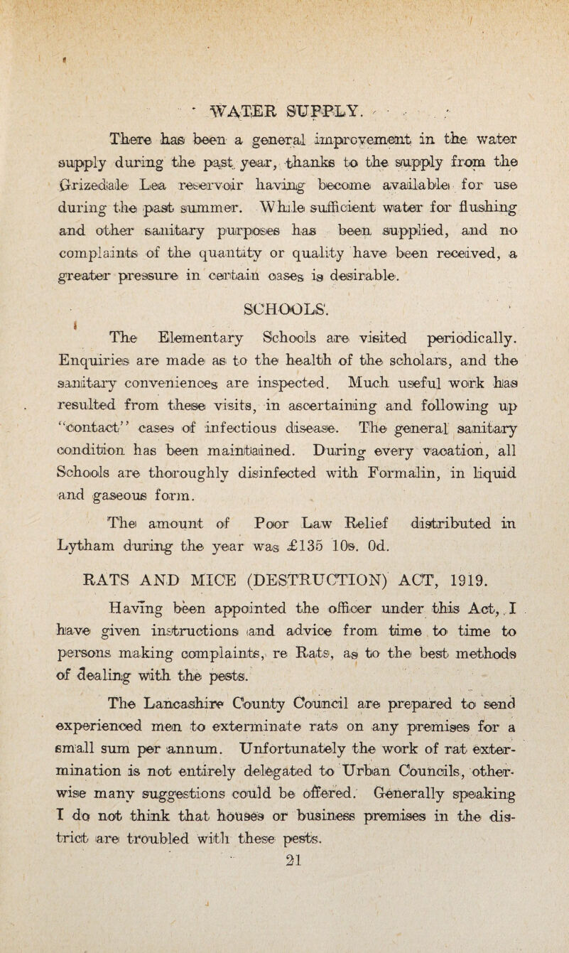 ■ * water mmly. r • There lias been a general improvement in the water supply during the past year, thanks to the supply from the Grizedale Lea reservoir having become avail-ablet for1 use during the past- summer. While sufficient water for flushing and other sanitary pur posies has been supplied, and no complaints of the quantity or quality have been received, a greater pressure in certain cases is desirable. SCHOOLS'. i The Elementary Schools are- visited periodically. Enquiries are made- as to the health of the- scholars, and the sanitary conveniences are inspected. Much useful work has resulted from these visits, in ascertaining and following up “contact” cases of infectious disease. The general sanitary condition has been maintained. During every vacation, all Schools are thoroughly disinfected with Formalin, in liquid and gaseous form. The amount of Poor Law Relief distributed in Lytham during the year was <£135 10s. Od. RAT'S AND MICE (DESTRUCTION) ACT, 1919. H aving been appointed the officer under this Act,, I have given instructions and advice' from time to time to persons making com plaints, re Rats, a® to the best methods of dealing with the pests. The La,nca,shire County Council are prepared to send experienced men to exterminate rats on any premises for a small sum per '.annum. Unfortunately the work of rat, exter¬ mination is not entirely delegated to Urban Councils, other¬ wise many suggestions could be offered. Generally speaking I do not think that houses or business premises in the dis¬ trict are troubled with these pests.