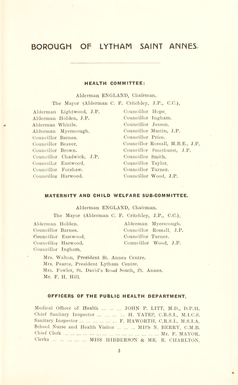 HEALTH COMMITTEE: Alderman ENGLAND, Chairman. The Mayor (Alderman C. F. Critchley, J.P., C.C.). Alderman Lightwood, J.P. Alderman Holden, J.P. Alderman Whittle. Alderman Myerscough. Councillor Barnes. Councillor Beaver. Councillor Brown. Councillor Chadwick, J.P. Councillor Eastwood. Councillor Forshaw. Councillor Harwood. Councillor Hope. Councillor Ingham. Councillor Jesson. Councillor Martin, J.P. Councillor Price. Councillor Rossall, M.B.E., J.P. Councillor Smethurst, J.P. Councillor Smith. Councillor Taylor. Councillor Turner. Councillor Wood, J.P. MATERNITY AND CHILD WELFARE SUB COMMITTEE. Alderman ENGLAND, Chairman. The Mayor (Alderman C. F. Critchley, J.P., C.C.). Alderman Myerscough. Councillor Rossall, J.P, Councillor Turner. Alderman Holden. Councillor Barnes. Councillor Eastwood. Councillor Harwood. Councillor Wood, J.P. Councillor Ingham. Mrs. Walton, President St. Annes Centre. Mrs. Pearce, President Lytham Centre. Mrs. Fowler, St. David’s Road South, S't. Annes. Mr. F. H. Hill. OFFICERS OF THE PUBLIC HEALTH DEPARTMENT. Medical Officer of Health . ... JOHN P. LITT, M.D., D.P.II. Chief Sanitary Inspector ... ... . H. YATES', C.R.S.I., M.I.C.S. Sanitary Inspector. F. HAWORTII, C.R.S.I., M.S.I.A. School Nurse and Health Visitor. MISS N. BERRY, C.M.B. Chief Clerk . . .Mr. F. MAYOR. Clerks . MISS IIIBBERSON & MR. R. CHARLTON.