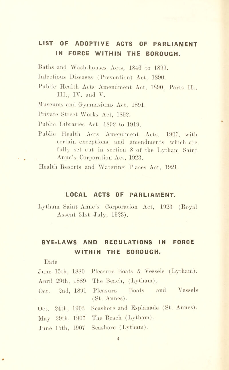 LIST OF ADOPTIVE ACTS OF PARLIAMENT IN FORCE WITHIN THE BOROUGH. Baths and Wash-houses Acts, 184G to 1899. Infectious Diseases (Prevention) Act, 1890. Public Dealth Acts Amendment Act, 1890, Parts II., III., IV. and V. Museums and Gymnasiums Act, 1891. Private Street Works Act, 1892. Public Libraries Act, 1892 to 1919. Public Health Acts Amendment Acts, 190T, with certain exceptions and amendments which are fully set out in section 8 of' the Lvtham Saint Anne’s Corporation Act, 1923. Health Resorts and Watering PI aces Act, 1921. LOCAL ACTS OF PARLIAMENT. Lytham Saint Anne’s Corporation Act, 1923 (Royal Assent 31st July, 1923). BYE-LAWS AND REGULATIONS IN FORCE WITHIN THE BOROUGH. Date June 15th, 1880 Pleasure Boats A Vessels (Lytham). April 29th, 1889 Oct. 2nd, 1891 Oct. 24th, 1903 May 29th, 1907 June 15th, 1907 The Beach, (Lytham). Pleasure Boats and A essels (St. Annes). Seashore and Esplanade (St. Annes). The Beach (Lytham). Seashore (Lytham).