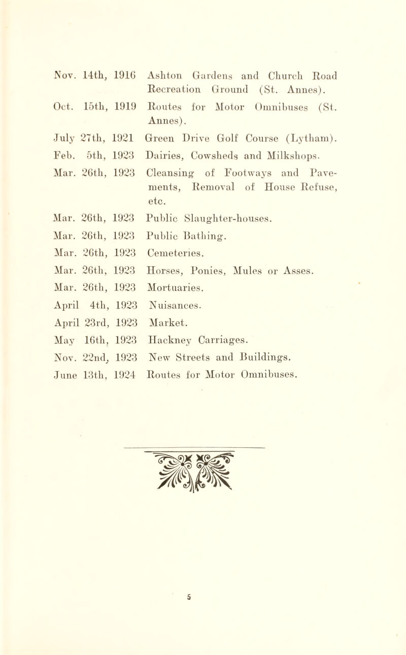 Nov. 14tli, 191G Oct. 15th, 1919 July 27th, 1921 Feh. 5th, 1923 Mar. 26th, 1923 Mar. 26th, 1923 Mar. 26th, 1923 Mar. 26th, 1923 Mar. 26th, 1923 Mar. 26th, 1923 April 4th, 1923 April 23rd, 1923 May 16th, 1923 Nov. 22nd; 1923 June 13 th, 1924 Ashton Gardens and Church Road Recreation Ground (St. Annes). Routes for Motor Omnibuses (St. Annes). Green Drive Golf Course (Lytham). Dairies, Cowsheds and Milkshops. Cleansing of Footways and Pave¬ ments, Removal of House Refuse, etc. Public Slaughter-houses. Public Bathing. Cemeteries. Horses, Ponies, Mules or Asses. Mortuaries. Nuisances. Market. Hackney Carriages. New Streets and Buildings. Routes for Motor Omnibuses.