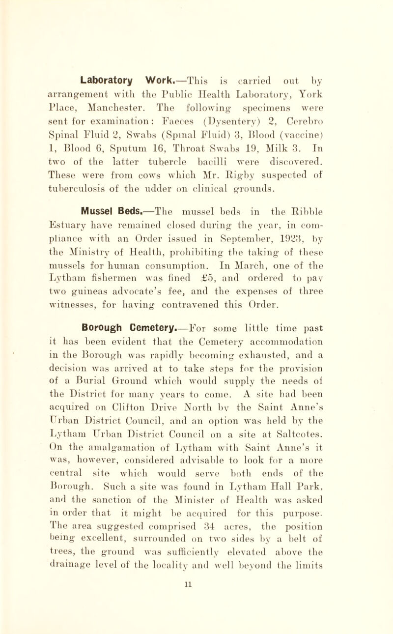 Laboratory Work.—This is carried out by arrangement with the Public Health Laboratory, York PI ace, Manchester. The following specimens were sent for examination: Faeces (Dysentery) 2, Cerebro Spinal Fluid 2, Swabs (Spinal Fluid) 3, Blood (vaccine) 1, Blood 6, Sputum 16, Throat Swabs 19, Milk 3. In two of tbe latter tubercle bacilli were discovered. These were from cows which Mr. Rigby suspected of tuberculosis of the udder on clinical grounds. Mussel Beds.—The mussel beds in the Riblde Estuary have remained closed during the year, in com¬ pliance with an Order issued in September, 1923, by the Ministry of Health, prohibiting the taking of these mussels for human consumption. In March, one of the Lytham fishermen was fined £5, and ordered to pav two guineas advocate’s fee, and the expenses of three witnesses, for having contravened this Order. Borough Cemetery.—For some little time past it has been evident that the Cemetery accommodation in the Borough was rapidly becoming exhausted, and a decision was arrived at to take steps for the provision of a Burial Ground which would supply the needs of the District for many years to come. A site had been acquired on Clifton Drive North bv the Saint Anne’s Urban District Council, and an option was held by the Lytham Urban District Council on a site at Saltcotes. On the amalgamation of Lytham with Saint Anne’s it was, however, considered advisable to look for a more central site which would serve both ends of the Borough. Such a site was found in Lytham Hall Park, and the sanction of the Minister of Health was asked in order that it might be acquired for this purpose. The area suggested comprised 34 acres, the position being excellent, surrounded on two sides by a belt of trees, the ground was sufficiently elevated above the drainage level of the locality and well beyond the limits ll