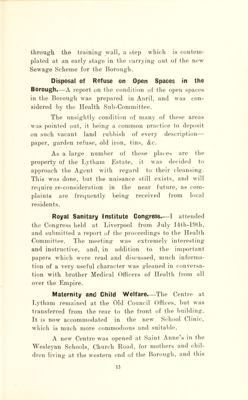 through, tho training wall, a step which is contem¬ plated at an early stage in the carrying out of the new Sewage Scheme for the Borough. Disposal of Refuse on Open Spaces in the Borough.—A report on the condition of the open spaces in the Borough was prepared in Anril, and was con¬ sidered by the Health Sub-Committee. The unsightly condition of many of these areas was pointed out, it being a common practice to deposit on such vacant land rubbish of every description— paper, garden refuse, old iron, tins, &c. As a large number of these places are the property of the Lytham Instate, it was decided to approach the Agent with regard to their cleansing. This was done, but the nuisance still exists, and will require re-consideration in the near future, as com¬ plaints are frequently being received from local residents. Royal Sanitary Institute Congress.—I attended the Congress held at Liverpool from July 14th-19th, and submitted a report of the proceedings to the Health Committee. The meeting was extremely interesting and instructive, and, in addition to the important papers which were read and discussed, much informa¬ tion of a very useful character was gleaned in conversa¬ tion with brother Medical Officers of Health from all over the Empire. Maternity and Child Welfare.—The Centre at Lytham remained at the Old Council Offices, but was transferred from the rear to the front of the building. It is now accommodated in the new School Clinic, which is much more commodious and suitable. A new Centre was opened at Saint Anne’s in the Wesleyan Schools, Church Road, for mothers and chil¬ dren living at the western end of the Borough, and this