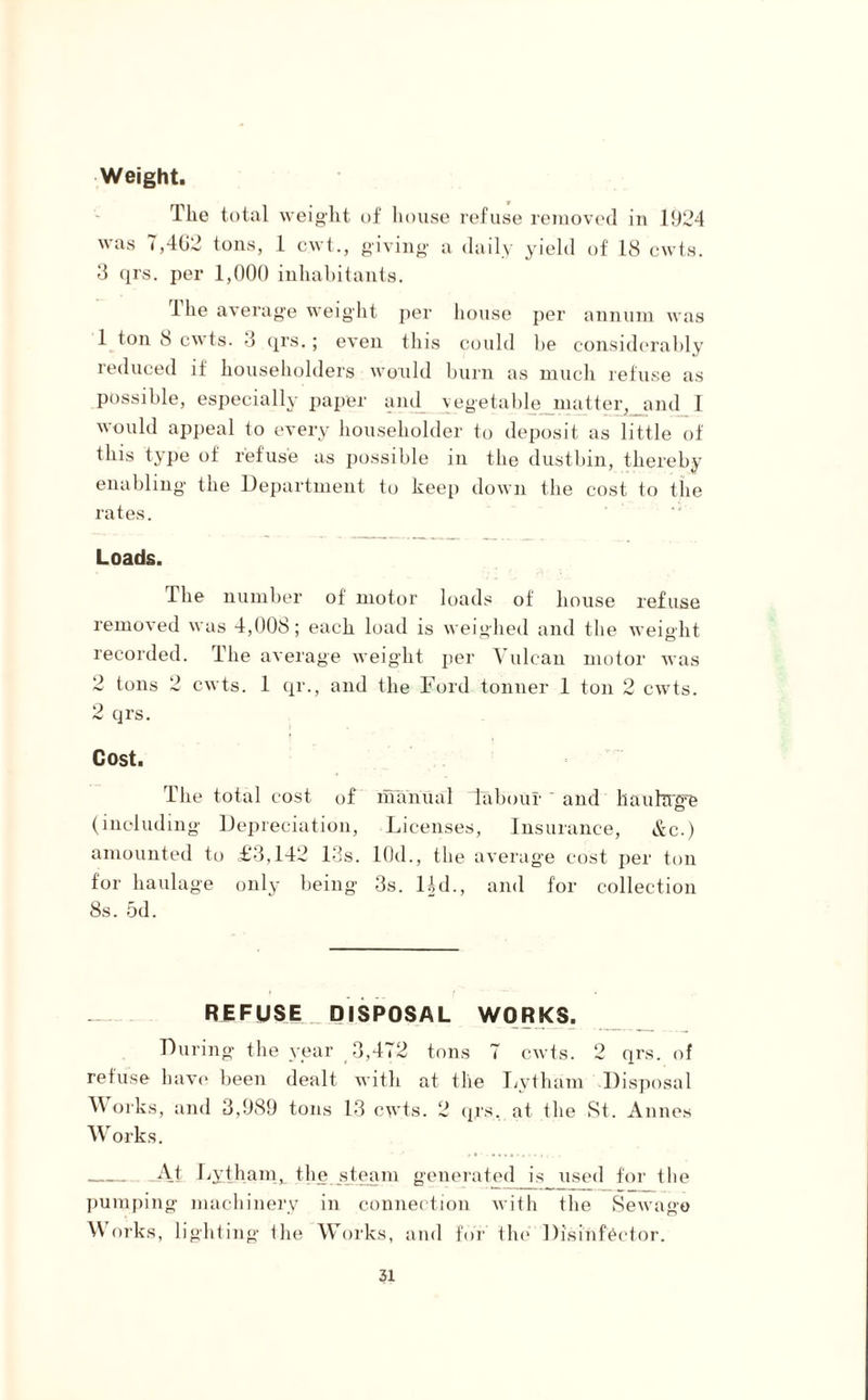 Weight. The total weight of house refuse removed in 1924 was 7,462 tons, 1 cwt., giving a daily yield of 18 cwts. 3 qrs. per 1,000 inhabitants. 1 he average weight per house per annum was 1 ton iS cwts. 3 qrs.; even this could be considerably reduced if householders would burn as much refuse as possible, especially paper and vegetable matter, and 1 would appeal to every householder to deposit as little of this type of refuse as possible in the dustbin, thereby enabling the Department to keep down the cost to the rates. Loads. The number of motor loads of house refuse removed was 4,008; each load is weighed and the weight recorded. The average weight per Vulcan motor was 2 tons 2 cwts. 1 qr., and the Ford tonner 1 ton 2 cwts. 2 qrs. Cost. The total cost of manual labour ' and haulage (including Depreciation, Licenses, Insurance, &c.) amounted to £3,142 13s. lOd., the average cost per ton for haulage only being 3s. lid., and for collection 8s. 5d. REFUSE DISPOSAL WORKS. During the year 3,472 tons 7 cwts. 2 qrs. of refuse have been dealt with at the Lytham Disposal ^ orks, and 3,989 tons 13 cwts. 2 qrs, at the St. Annes Works. _At Lytham, the steam generated is used for the pumping machinery in connection with the Sewage Works, lighting the Works, and for tin1 Disinfector.
