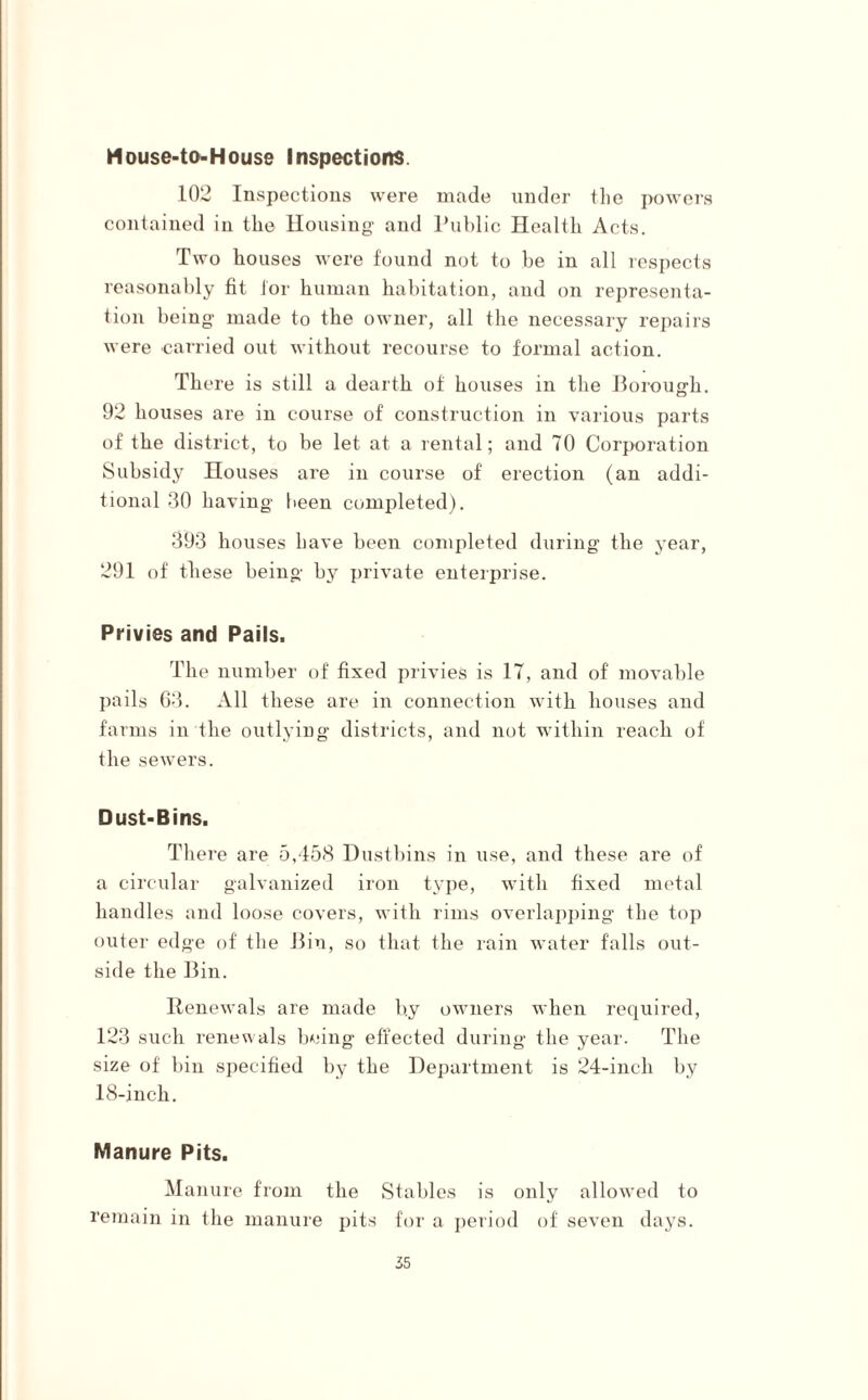 Mouse-to-House Inspections. 102 Inspections were made under the powers contained in the Housing and Public Health Acts. Two houses were found not to be in all respects reasonably fit lor human habitation, and on representa¬ tion being made to the owner, all the necessary repairs were carried out without recourse to formal action. There is still a dearth of houses in the Borough. 92 houses are in course of construction in various parts of the district, to be let at a rental; and 70 Corporation Subsidy Houses are in course of erection (an addi¬ tional 30 having been completed). 393 houses have been completed during the year, 291 of these being by private enterprise. Privies and Pails. The number of fixed privies is 17, and of movable pails 63. All these are in connection with houses and farms in the outlying districts, and not within reach of the sewers. Dust-Bins. There are 5,458 Dustbins in use, and these are of a circular galvanized iron type, with fixed metal handles and loose covers, with rims overlapping the top outer edge of the Bin, so that the rain water falls out¬ side the Bin. Renewals are made by owners when required, 123 such renewals being effected during the year. The size of bin specified by the Department is 24-inch by 18-inch. Manure Pits. Manure from the Stables is only allowed to remain in the manure pits for a period of seven days.