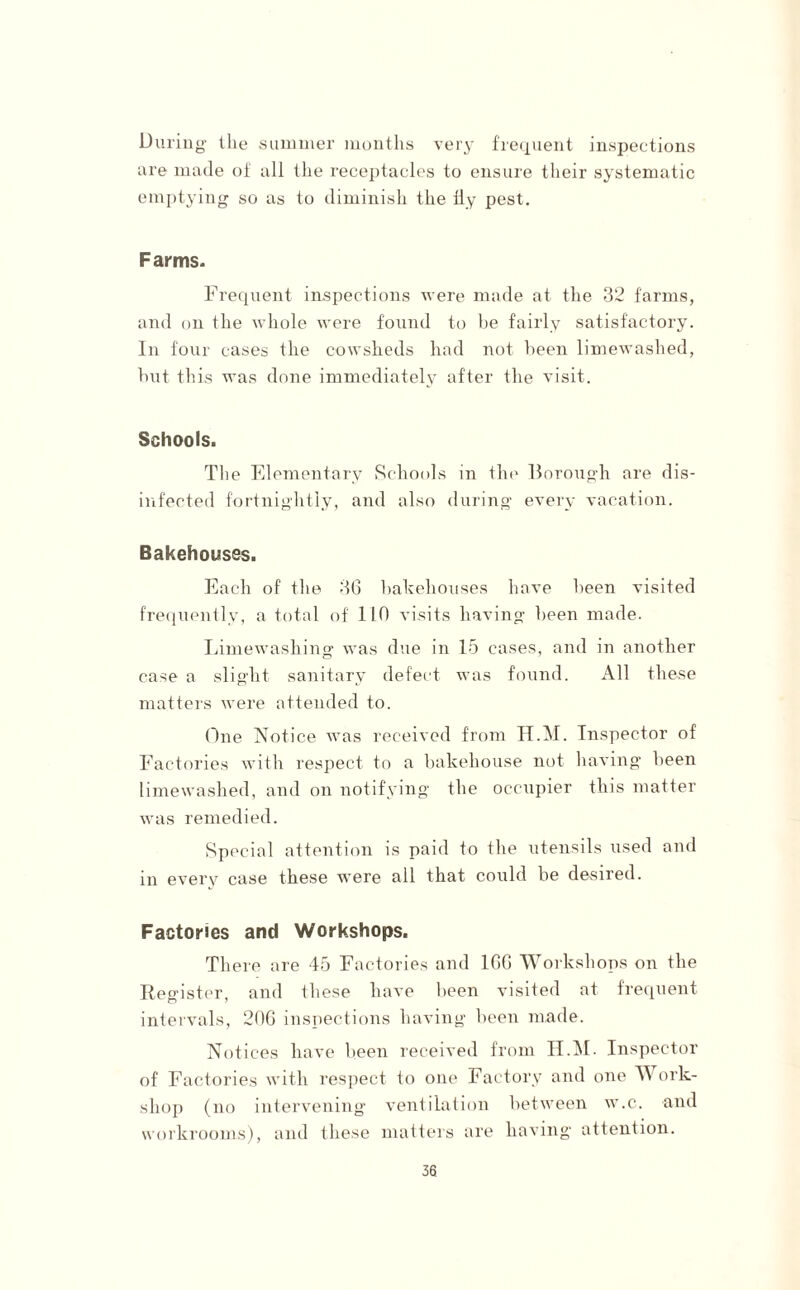 During the summer months very frequent inspections ure made of all the receptacles to ensure their systematic emptying so as to diminish the fly pest. Farms. Frequent inspections were made at the 32 farms, and on the whole were found to be fairly satisfactory. In four cases the cowsheds had not been limewashed, but this was done immediately after the visit. Schools. The Elementary Schools in the Borough are dis¬ infected fortnightly, and also during every vacation. Bakehouses. Each of the 36 bakehouses have been visited frequently, a total of 110 visits having been made. Limewashing was due in 15 cases, and in another case a slight sanitary defect was found. All these matters were attended to. One Notice was received from H.M. Inspector of Factories with respect to a bakehouse not having been limewashed, and on notifying the occupier this matter was remedied. Special attention is paid to the utensils used and in every case these were all that could be desired. Factories and Workshops. There are 45 Factories and 166 Workshops on the Register, and ihese have been visited at frequent intervals, 206 inspections having been made. Notices have been received from H.M. Inspector of Factories with respect to one Factory and one Work¬ shop (no intervening ventilation between w.c. and workrooms), and these matters are having attention.