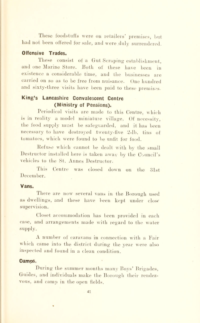 These foodstuffs were on retailers’ premises, hut had not been offered for sale, and were duly surrendered. Offensive Trades. These consist of a Gut Scraping establishment, and one Marine Store, lloth of these have been in existence a considerable time, and the businesses are carried on so as to be free from nuisance. One hundred and sixty-three visits have been paid to these premises. King’s Lancashire Convalescent Centre (Ministry of Pensions). Periodical visits are made to this Centre, which is in reality a model miniature village. Of necessity, the food supply must be safeguarded, and it has been necessary to have destroyed twenty-five 2-lb. tins of tomatoes, which were found to be unfit for food. Defuse which cannot lie dealt with by the small Destructor installed here is taken away by the Council’s vehicles to the St. Amies Destructor. This Centre was closed down on the dlst December. Vans. There are now several vans in the Borough used as dwellings, and these have been kept under close supervision. Closet accommodation lias been provided in each case, and arrangements made with regard to the water supply. A number of caravans in connection with a Fair which came into the district during the year were also inspected and found in a clean condition. Damps. During the summer months many Bovs’ Brigades, Guides, and individuals make the Borough their rendez¬ vous, and camp in the open fields.