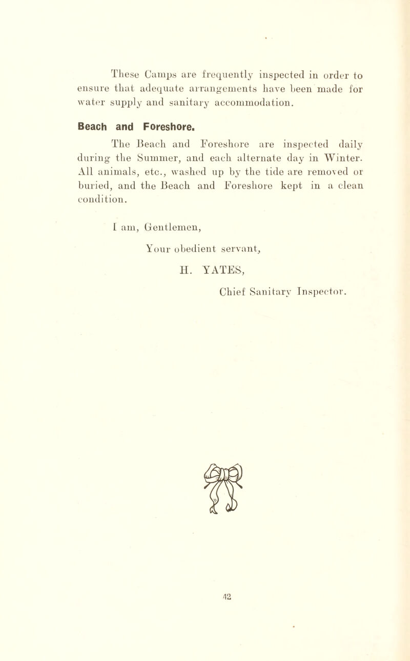 These Camps are frequently inspected in order to ensure that adequate arrangements have been made for water supply and sanitary accommodation. Beach and Foreshore. The Beach and Foreshore are inspected daily during the Summer, and each alternate day in Winter. All animals, etc., washed up by the tide are removed or buried, and the Beach and Foreshore kept in a clean condition. I am, Gentlemen, Your obedient servant, H. YATES, Chief Sanitary Inspector. V2.