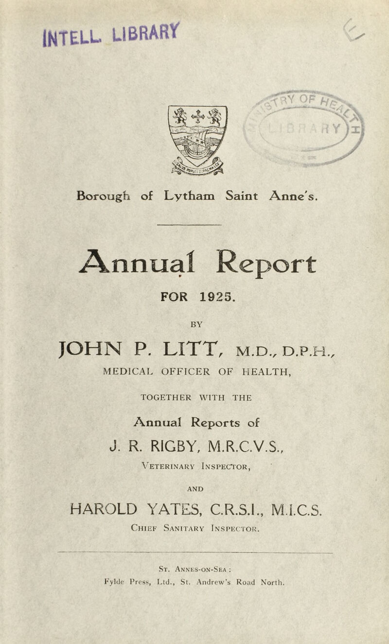 INTELL LIBRARY Borough of Lytham Saint Anne's. Annual Report FOR 1925. BY JOHN P. LITT, m.d., d.p.h., MEDICAL OFFICER OF HEALTH, TOGETHER WITH THE Annual Reports of J. R. RIGBY, M.R.C.V.S., Veterinary Inspector, and HAROLD YATES, C.R.S.I., M.I.C.S. Chief Sanitary Inspector. St. Annes-on-Sea : Eylde Press, Ltd., St. Andrew’s Road North.