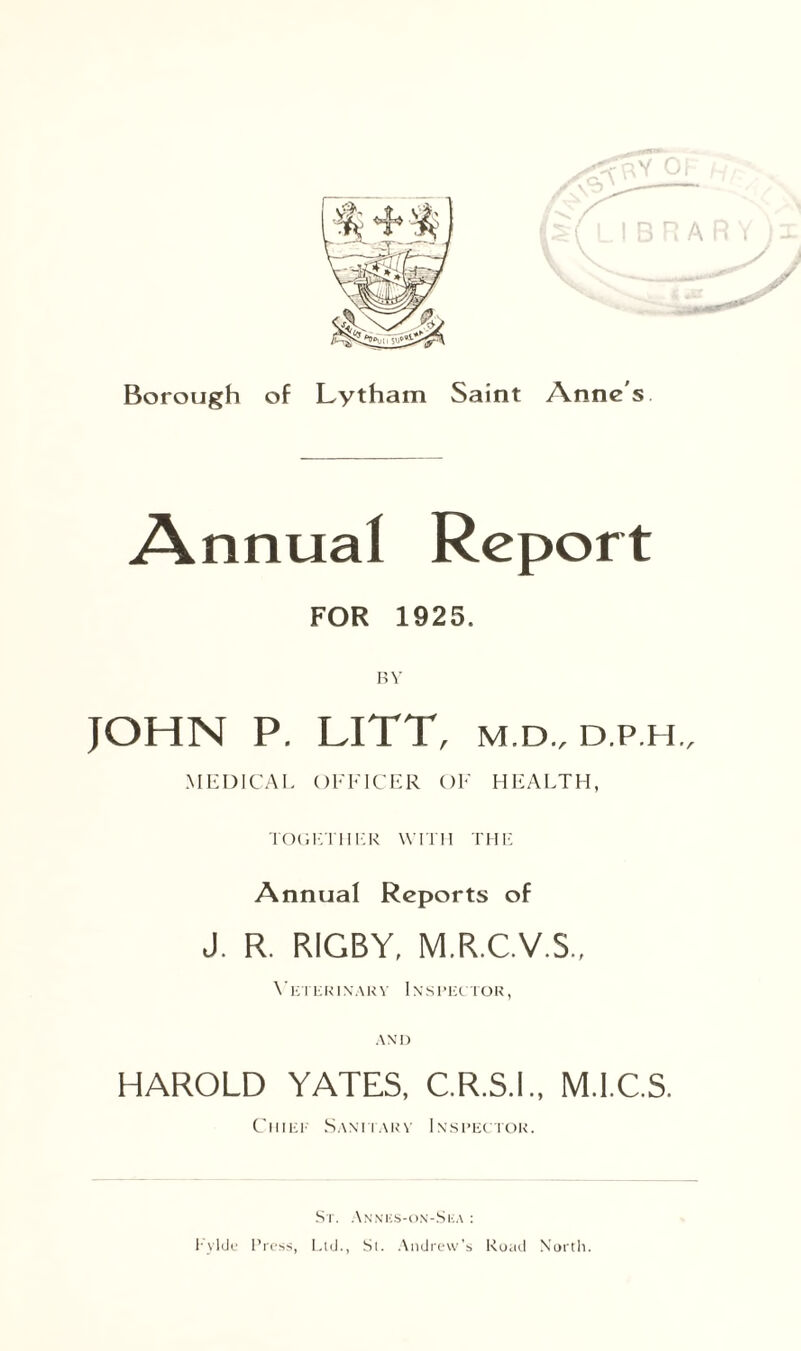 Annual Report FOR 1925. JOHN P. LITT, M.D., D.P.H., MEDICAL OFFICER OF HEALTH, TOGETHER WITH THE Annual Reports of J. R. RIGBY, M.R.C.V.5., VeTERI N A R V IN S PEC TOR, AND HAROLD YATES, C.R.S.I., M.I.C.S. Chief Sanitary Inspector. St. Annes-on-Ska : T vide Press, Ltd., St. Andrew's Road North.