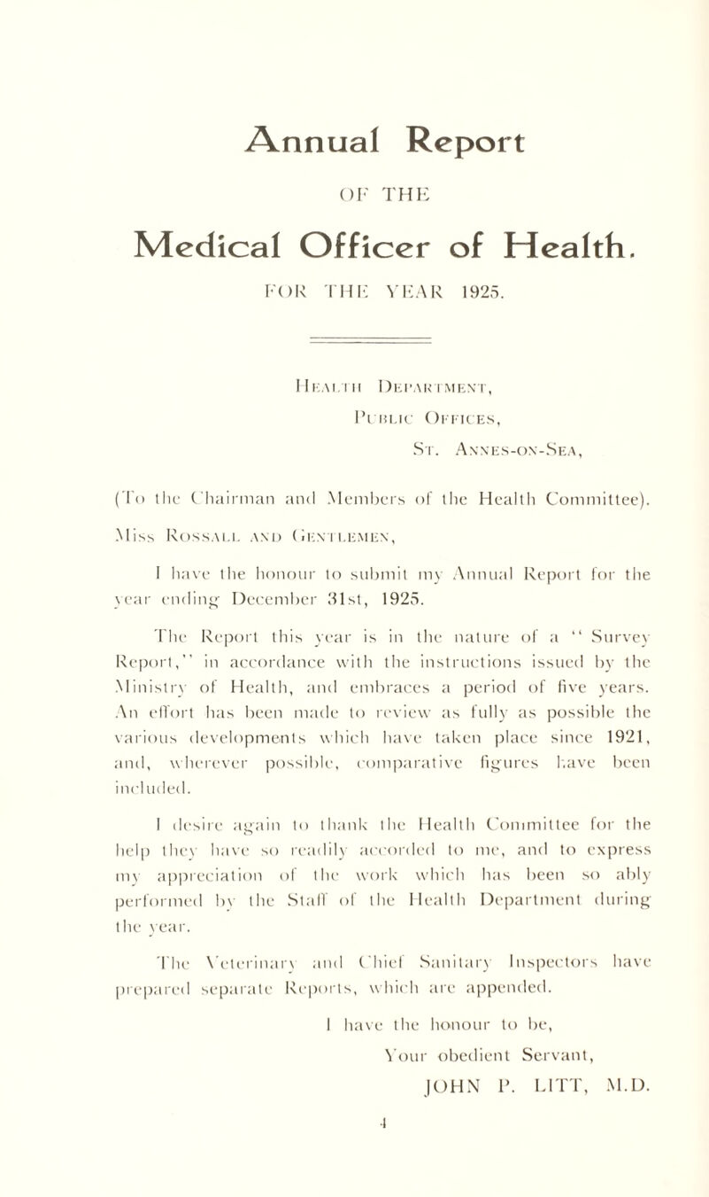 Annual Report OF THE Medical Officer of Health. FOR THE YEAR 1925. Him.tii Department, Public Offices, St. Annes-on-Sea, (To the Chairman and Members of the Health Committee). Miss Rossall and (h:\tlemen, i have the honour to submit my Annual Report for the year ending' December 31st, 1925. The Report this year is in the nature of a “ Survey Report, in accordance with the instructions issued by the Ministry of Health, and embraces a period of five years. An effort has been made to review as fully as possible the various developments which have taken place since 1921, and, wherever possible, comparative figures have been included. I desire again to thank the Health Committee for the help they have so readily accorded to me, and to express im appreciation of the work which has been so ably performed bv the Stall of the Health Department during the year. The Veterinary and Chief Sanitary Inspectors have prepared separate Reports, which are appended. 1 have the honour to be, Your obedient Servant, JOHN P. LITT, M.D. •l