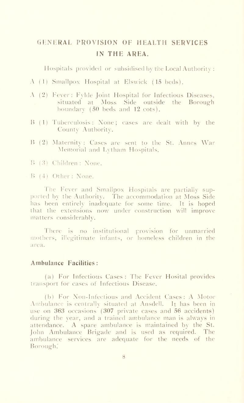 IN THE AREA. Hospitals provided or subsidised by the Local Authority : A (1) Smallpox Hospital at Flswick (15 beds). A (2) Fever: Fylde Joint Hospital for Infectious Diseases, situated at Moss Side outside the Borough boundarv (50 beds and 12 cots). B ( 1) Tuberculosis : None; cases are dealt with by the County Authority. B (2) Maternity: Cases are sent to the St. An ties War Memorial and Lytham Hospitals. B (3) Children: None. B (4) Other: None. The Fever and Smallpox Hospitals are partially sup¬ ported by the Authority. The accommodation at Moss Side has been entirely inadequate for some time. It is hoped that the extensions now under construction will improve matters considerably. I here is no institutional provision lor unmarried mothers, illegitimate infants, or homeless children in tlhe area. Ambulance Facilities: (a) For Infectious Cases: The Fever Hosital provides transport for cases of Infectious Disease. (b) For Non-Infectious and Accident Cases: A Motor Ambulance is centrally situated at Ansdell. It has been in use on 363 occasions (307 private cases and 56 accidents) during- the rear, and a trained ambulance man is always in attendance. A spare ambulance is maintained by the St. John Ambulance Brigade and is used as required. The ambulance services are adequate for the needs of thi* Borough,'