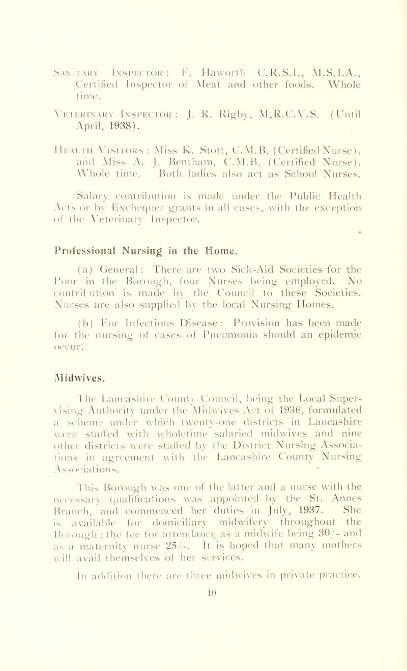 S.w.taky Inspector: K. Haworth C.R.S.I., M.S.I.A., Certified Inspector of Meat and other foods. Whole time. Ye i eeinar\ Inspector: |. In. Rigby, M.R.C.Y.S. (Until April, 1938). Health \ isitors : Miss K. Stott, C.M.B. (Certified Nurse), and Miss A. J. Bentham, C.M.B. (Certified Nurse). Whole time. Both ladies also act as School Nurses. Salary contribution is made under the Public Health Acts or by Kxchequer grants in all cases, with the exception <>f the Veterinary Inspector. Professional Nursing in the Home. (a) General : There are two Sick-Aid Societies for the Poor in the Borough, four Nurses being employed. No contril ution is made by the Council to these Societies. Nurses are also supplied bv the local Nursing Homes. (b) For Infectious Disease: Provision has been made for the nursing of cases of Pneumonia should an epidemic occur. iMidwives. The Lancashire County Council, being the Local Super¬ vising Authoritv under the Midwives Act of 1936, formulated a scheme under which twenty-one districts in Lancashire were stalled with wholetime salaried midwives and nine other districts were stalled by the District Nursing Associa¬ tions in agreement with the Lancashire County Nursing Associations. This Borough was one of the latter and a nurse with the necessary qualifications was appointed bv the St. Annes Branch, and commenced her duties in July, 1937. She is available for domiciliary midwifery throughout the Borough : the fee for attendance as a midwife being 30/- and as a maternity nurse 25/-. It is hoped that many mothers will avail themselves of her services. In addition there are three midwives in private practice. to
