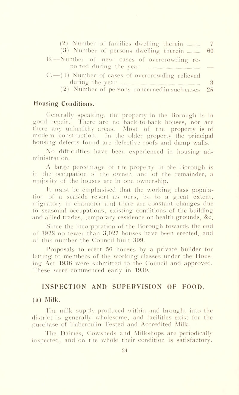 (2) Number of families dwelling' therein . 7 (3) Number of persons dwelling therein . 60 13. — Number of new cases of overcrowding' re¬ ported during the rear . — C .—(1) Number of cases of overcrowding relieved during the year . 3 (2) Number ol persons concerned in such cases 25 Housing Conditions. (renerallv speaking, the property in the Borough is in good repair. There are no back-to-back houses, nor are there any unhealthy areas. Most of the property is of modern construction. In the older property the principal housing defects found are defective roofs and damp walls. No difficulties have been experienced in housing ad- minist ration. A large percentage ol the property in the Borough is in the occupation ol the owner, and of the remainder, a majority of the houses are in one ownership. It must be emphasised that the working class popula¬ tion of a seaside resort as ours, is, to a great extent, migratory in character and there are constant changes due to seasonal occupations, existing- conditions of the building and allied trades, temporary residence on health grounds, &c. Since the incorporation of the Borough towards the end of 1922 no fewer than 3,027 houses have been erected, and of this number the Council built 399. Proposals to erect 56 houses by a private builder for letting to members of the working classes under the Hous¬ ing Act 1936 were submitted to the Council and approved. These were commenced early in 1939. INSPECTION AND SUPERVISION OF FOOD. (a) Milk. The milk supph produced within and brought into the district is generally wholesome, and facilities exist for the purchase of Tuberculin Tested and Accredited Milk. The Dairies, Cowsheds and Milkshops are periodically inspected, and on the whole their condition is satisfactory. 21