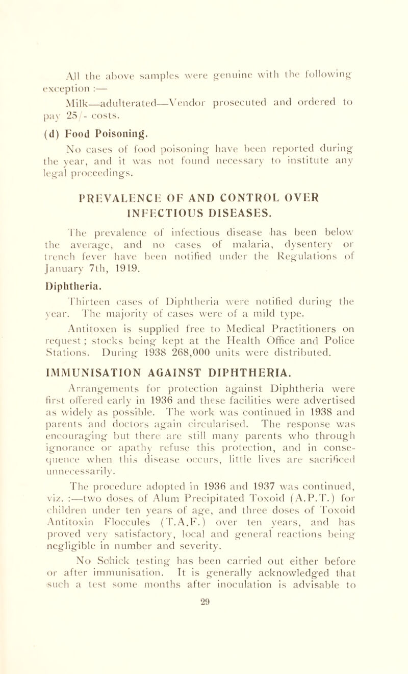 All the above samples were genuine with the following exception :— Milk—adulterated—Vendor prosecuted and ordered to pav 25 - costs. (d) Food Poisoning. No cases of food poisoning have been reported during the year, and it was not found necessary to institute any legal proceedings. PRHVALENCIA OF AND CONTROL OVER INFECTIOUS DISEASES. The prevalence of infectious disease has been below the average, and no cases of malaria, dysentery or trench fever have been notified under the Regulations ol January 7th, 1919. Diphtheria. Thirteen cases of Diphtheria were notified during the vear. 1'he majority of cases were of a mild type. Antitoxen is supplied free to Medical Practitioners on request; stocks being kept at the Health Office and Police Stations. During 1938 268,000 units were distributed. IMMUNISATION AGAINST DIPHTHERIA. Arrangements for protection against Diphtheria were first offered early in 1936 and these facilities were advertised as widely as possible. The work was continued in 1938 and parents and doctors again circularised. The response was encouraging but there arc still many parents who through ignorance or apathy refuse this protection, and in conse¬ quence when this disease occurs, little lives are sacrificed unnecessarily. The procedure adopted in 1936 and 1937 was continued, viz. :—two doses of Alum Precipitated Toxoid (A.P.T.) for children under ten yeans of age, and three doses of Toxoid Antitoxin Floccules (T.A.F.) over ten years, and has proved very satisfactory, local and general reactions being negligible in number and severity. No Schick testing has been carried out either before or after immunisation. It is generally acknowledged that such a test some months after inoculation is advisable to