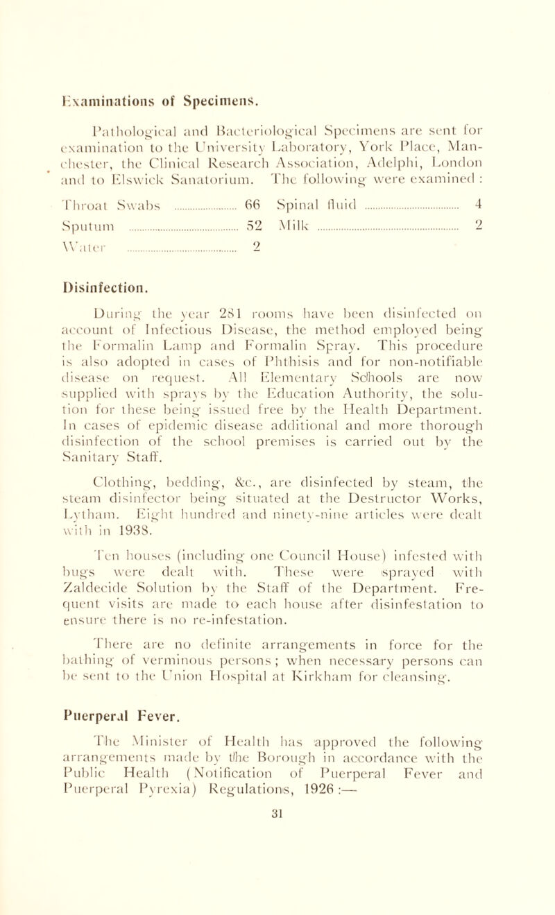 Examinations of Specimens. Pathological and Bacteriological Specimens are sent for examination to the University Laboratory, York Place, Man¬ chester, the Clinical Research Association, Aclelphi, London and to Elswick Sanatorium. The following were examined : Throat Swabs . 66 Spinal fluid . 4 Sputum . 52 Milk . 2 Water . 2 Disinfection. During the year 281 rooms have been disinfected on account of Infectious Disease, the method employed being the Formalin Lamp and Formalin Spray. This procedure is also adopted in cases of Phthisis and for non-notifiable disease on request. All Elementary Schools are now supplied with sprays by the Education Authority, the solu¬ tion for these being issued free by the Health Department. In cases of epidemic disease additional and more thorough disinfection of the school premises is carried out by the Sanitary Staff. Clothing, bedding, &c., are disinfected by steam, the steam disinfector being situated at the Destructor Works, Lytham. Eight hundred and ninety-nine articles were dealt with in 1911S. Ten houses (including one Council House) infested with bugs were dealt with. These were sprayed with Zaldecide Solution bv the Staff of the Department. Fre¬ quent visits are made to each house after disinfestation to ensure there is no re-infestation. There are no definite arrangements in force for the bathing of verminous persons; when necessary persons can be sent to the Union Hospital at Kirkham for cleansing. Puerperal Fever. The Minister of Health has approved the following arrangements made by tlhe Borough in accordance with the Public Health (Notification of Puerperal Fever and Puerperal Pyrexia) Regulations, 1926 :—