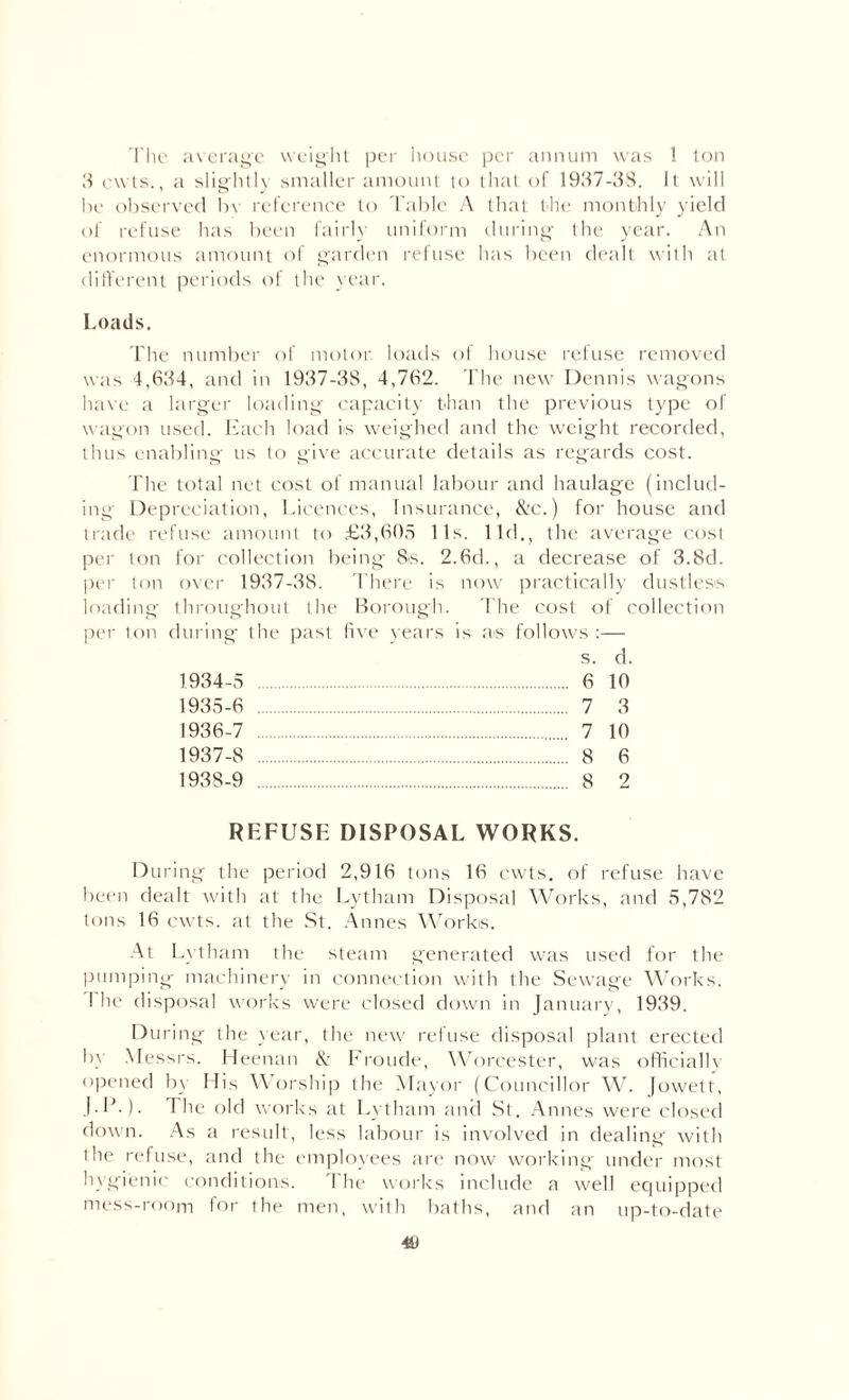 The average weight per house per annum was 1 ton 3 owls., a slightly smaller amount to that of 1937-38. It will be observed bv reference to Table A that the monthly yield of refuse has been fairly uniform during the year. An enormous amount of garden refuse has been dealt with at different periods of the year. Loads. The number of motor loads of house refuse removed was 4,634, and in 1937-3S, 4,762. The new Dennis wagons have a larger loading capacity than the previous type of wagon used. Each load is weighed and the weight recorded, thus enabling us to give accurate details as regards cost. The total net cost of manual labour and haulage (includ¬ ing Depreciation, Licences, Insurance, &c.) for house and trade refuse amount to £3,605 11s. lid., the average cost per ton for collection being 8s. 2.6d., a decrease of 3.8d. per ton over 1937-38. There is now practically dustless loading' throughout the Borough. The cost of collection per ton during the past five years is as follows :— s. d. 1.934-5 . 6 10 1935- 6 . 7 3 1936- 7 . 7 10 1937- 8 . 8 6 1938- 9 . 8 2 REFUSE DISPOSAL WORKS. During the period 2,916 tons 16 cwts. of refuse have been dealt with at the Lytham Disposal Works, and 5,782 tons 16 cwts. at the St. Annes Works. At Lytham the steam generated was used for the pumping machinery in connection with the Sewage Works. I he disposal works were closed down in January, 1939. During the year, the new refuse disposal plant erected by Messrs. Heenan & Fronde, Worcester, was officially opened by His Worship the Mayor (Councillor W. Jowett, J.lb). I he old works at Lytham and St. Annes were closed down. As a result, less labour is involved in dealing' with the refuse, and the employees are now working under most hygienic conditions. The works include a well equipped mess-room for the men, with baths, and an up-to-date 4U