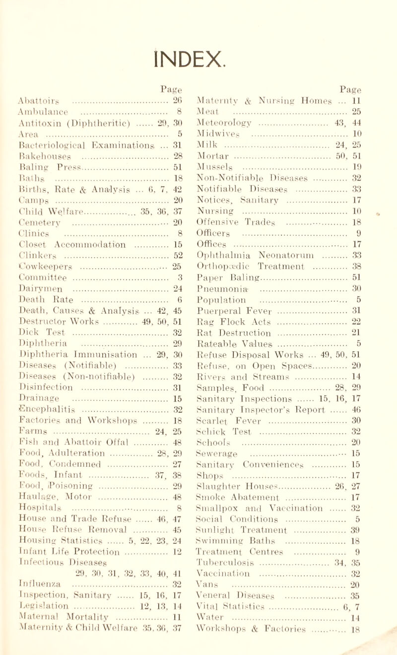 INDEX Page Abattoirs . 20 Ambulance . 8 Antitoxin (Diphtheritic) . 29, 30 Area . 5 Bacteriological Examinations. ... 31 Bakehouses . 28 Baling Press. 51 Baths . 18 Births, Rate A- Analysis ... 6, 7. 42 Camps . 20 Child Welfare.. 35, 36, 37 Cemetery .• 20 Clinics . 8 Closet Accommodation . 15 Clinkers . 52 Cow keepe rs . 25 Committee . 3 Dairymen . 24 Death Rate . 6 Death, Causes & Analysis ... 42. 45 Destructor Works . 49, 50, 51 Dick Test. 32 Diphtheria . 29 Diphtheria Immunisation ... 29, 30 Diseases (Notifiable) . 33 Diseases (Non-notifiablp) . 32 Disinfection . 31 Drainage . 15 Encephalitis . 32 Factories and Workshops . 18 Farms . 24, 25 Fish and Abattoir Offal . 48 Food, Adulteration . 28, 29 Food, Condemned . 27 Foods, Infant . 37, 38 Food, Poisoning . 29 Haulage, Motor . 48 Hospitals . 8 House and Trade Refuse . 46, 47 House Refuse Removal . 45 Housing Statistics . 5. 22, 23, 24 Infant Fife Protection . 12 Infectious Diseases 29, 30. 31, 32, 33, 40, 41 Influenza . 32 Inspection, Sanitary . 15, 16, 17 Legislation . 12, 13. 14 Maternal Mortality . 11 Page Maternty & Nursing Homes ••• 11 Meat ’. 25 Meteorology . 43, 44 Midwives . HI Milk . 24, 25 Mortar . 50, 51 Mussels . 19 Non-Notifiable Diseases . 32 Notifiable Diseases . 33 Notices, Sanitary . 17 Nursing . 10 Offensive Trades . 18 Officers . 9 Offices . 17 Ophthalmia Neonatorum . 33 Orthop edic Treatment . 38 Paper Baling. 51 Pneumonia . 30 Population . 5 Puerperal Fever . 61 Rag Flock Acts . 22 Rat Destruction . 21 Rateable Values . 5 Refuse Disposal Works ... 49, 50, 51 Refuse, on Open Spaces. 20 Rivers and Streams . 14 Samples, Food . 28, 29 Sanitary Inspections . 15, 16, 17 Sanitary Inspector’s Report . 46 Scarlet Fever . 30 Schick Test . 32 Schools . 20 Sewerage .15 Sanitary Conveniences . 15 Shops . 17 Slaughter Houses. 26, 27 Smoke Abatement. 17 Smallpox and Vaccination . 32 Social Conditions . 5 Sunlight Treatment . 39 Swimming Baths . 18 Treatment Centres . 9 Tuberculosis . 34, 35 Vaccination . 32 Vans . 20 Veneral Diseases . 35 Vital Statistics . 6, 7 Water . 14