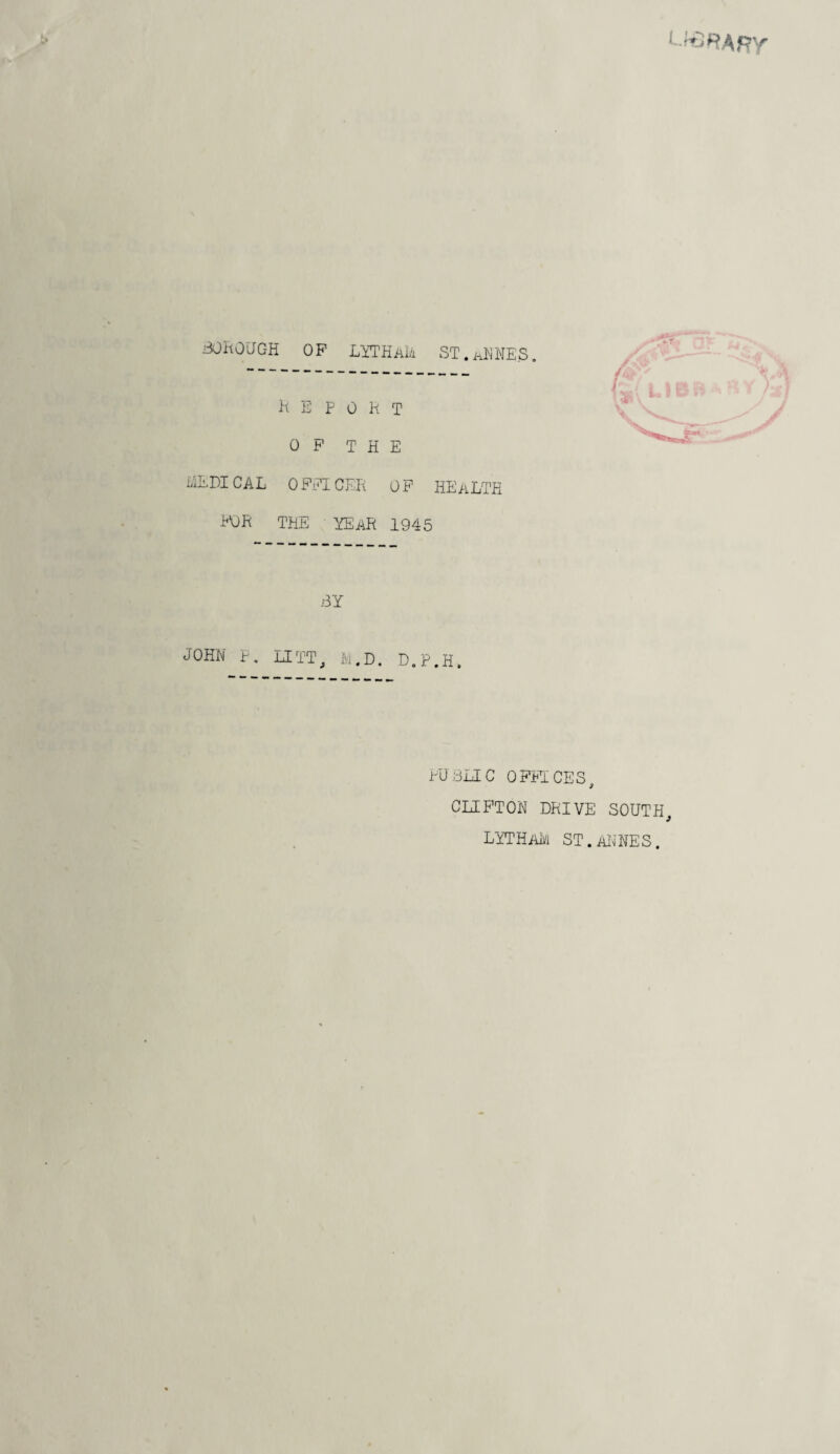 BOROUGH OP LYTHAM ST.aMES. report OP THE MEDICAL OFFICER OP HEALTH FOR THE YEAR 1945 BY JOHN F. LITT, to.D. D.P.H. PUBLIC OFFICES, CLIFTON DRIVE SOUTH lytham st.annes.