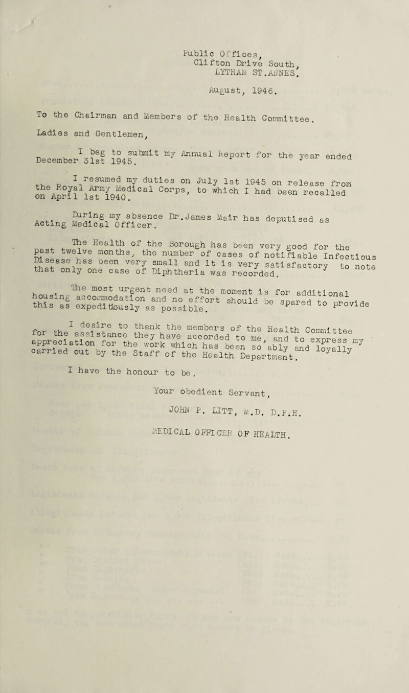 Public Offices, Clifton Drive South LYTHAM ST.AilNEs! August, 1946. To the Chairman and Members of the Health Committee. Ladies and Gentlemen, I beg to submit my Annual heport for the vear December 31st 1945. ended I resumed my the Poyal Army Medii on April 1st 1940. duties on July 1st al Corps, to which 1945 on release from I had been recalled a 4-< ?ij2‘n6,my absence Lr. James Mair has deputised Acting Medical Officer. as The Health of the Borough has been very good for the past twelve months, the number of cases of notifiable Infectious ?i!?ase.has oeen ver^ sma11 and it: is very satisfactory to note that only one case of Diphtheria was recorded. y , ridle most urgent need at the moment is for additional this al ^tostilleV pr°Vlde for the^ assist an re iTPP the meml;'ers of the Health Committee appre^ieataiSonS^0?heth:oyrSaSi^°haf To’aX TTTTl carried out by the Staff of the Health Sep^rtSt I have the honour to be Your obedient Servant, JOHH p. LITT, M.D. D.P.H. medical OPFTCEP op health.
