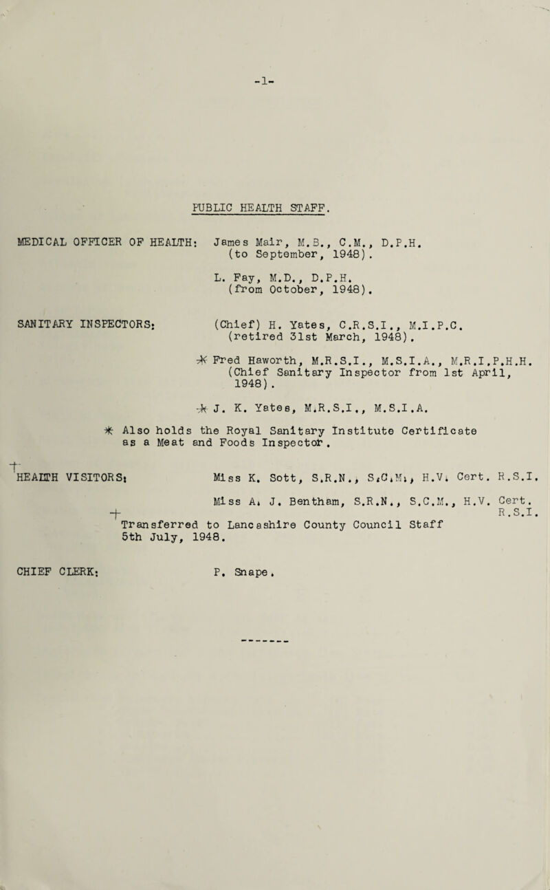 -1- FUBLIC HEALTH STAFF. MEDICAL OFFICER OF HEALTH; James Mair, M.S., C.M., D.P.H. (to September, 1948). L. Fay, M.D., D.P.H. (from October, 1948). SANITARY INSPECTORS* (Chief) H. Yates, C.R.S.I., M.I.P.C. (retired 31st March, 1948), ■M Fred Haworth, M.R.S.I., M.S.I.A., M.R.I.P.H.H. (Chief Sanitary Inspector from 1st April, 1948). -M J. K. Yates, M.R.S.I., M.S.I.A. Also holds the Royal Sanitary Institute Certificate as a Meat and Foods Inspector. HEALTH VISITORS* Miss K. Sott, S.R.N., H.Vi Cert. R.S.I. Miss A* J. Bentham, S.R.N., S.C.M., H.V. Cert, -f R.S.I. Transferred to Lancashire County Council Staff 5th July, 1948. CHIEF CLERK; P. Snape,