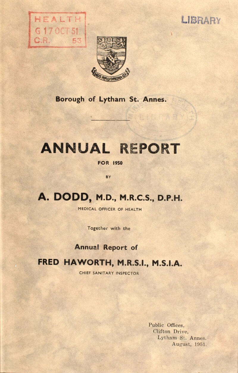 ANNUAL REPORT FOR 1950 BY A. DODD, M.D., M.R.C.S., D.P.H. MEDICAL OFFICER OF HEALTH Together with the Annual Report of FRED HAWORTH, M.R.S.I., M.S.I.A. CHIEF SANITARY INSPECTOR Public Offices, Clifton Drive, Lytham St. Annes. August, 1951.