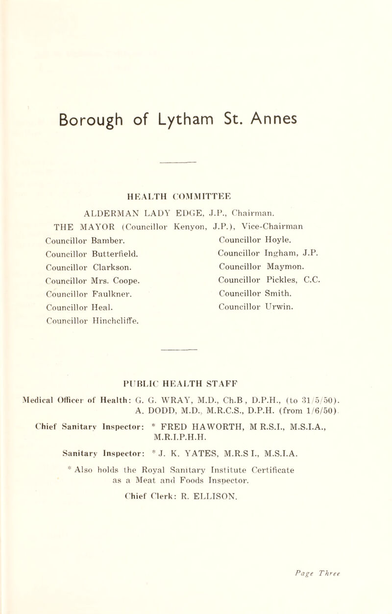 HEALTH COMMITTEE ALDERMAN LADY EDGE, J.P., Chairman. THE MAYOR (Councillor Kenyon, J.P.), Vice-Chairman Councillor Bamber. Councillor Hoyle. Councillor Butterfield. Councillor Ingham, J.P. Councillor Clarkson. Councillor Maymon. Councillor Mrs. Coope. Councillor Faulkner. Councillor Pickles, C.C. Councillor Smith. Councillor Heal. Councillor LTrwin. Councillor Hinchcliffe. PUBLIC HEALTH STAFF Medical Officer of Health: G. G. WRAY, M.D., Ch.B , D.P.H., (to 31/5/50) A. DODD, M.D.. M.R.C.S., D.P.H. (from 1/6/50) Chief Sanitarv Inspector: * FRED HAWORTH, M R.S.I., M.S.I.A., M.R.I.P.H.H. Sanitary Inspector: * J. K. YATES. M.R.SI., M.S.I.A. Also holds the Royal Sanitary Institute Certificate as a Meat and Foods Inspector. Chief Clerk: R. ELLISON. Page Three