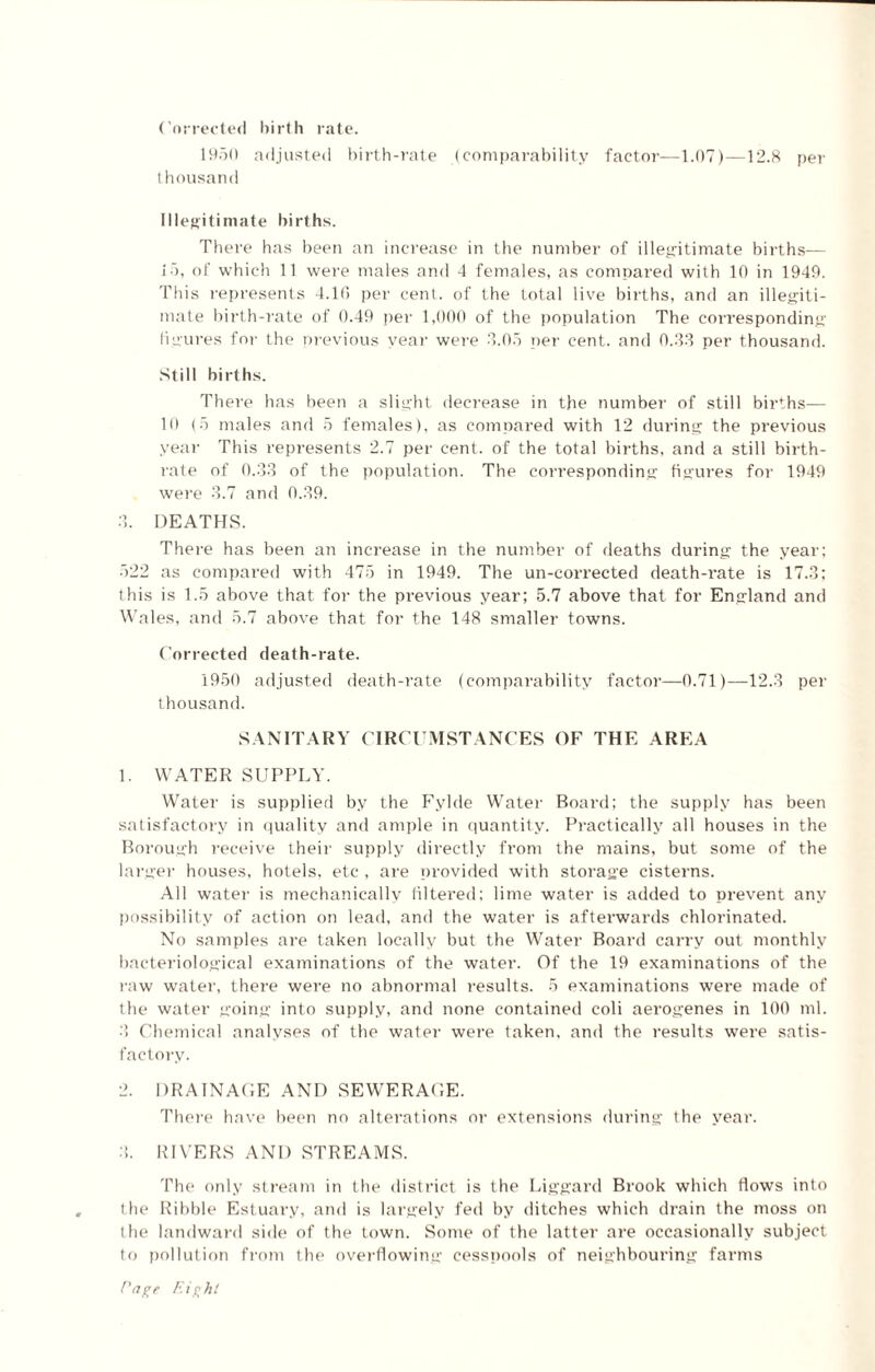 Corrected birth rate. 1950 adjusted birth-rate (comparability factor—1.07)—12.8 per thousand Illegitimate births. There has been an increase in the number of illegitimate births— 15, of which 11 were males and 4 females, as compared with 10 in 1949. This represents 4.16 per cent, of the total live births, and an illegiti¬ mate birth-rate of 0.49 per 1,000 of the population The corresponding figures for the previous year were 3.05 per cent, and 0.33 per thousand. Still births. There has been a slight decrease in the number of still births— 10 (5 males and 5 females), as compared with 12 during the previous year This represents 2.7 per cent, of the total births, and a still birth¬ rate of 0.33 of the population. The corresponding figures for 1949 were 3.7 and 0.39. 3. DEATHS. There has been an increase in the number of deaths during the year; 522 as compared with 475 in 1949. The un-corrected death-rate is 17.3; this is 1.5 above that for the previous year; 5.7 above that for England and Wales, and 5.7 above that for the 148 smaller towns. Corrected death-rate. 1950 adjusted death-rate (comparability factor—0.71)—12.3 per thousand. SANITARY CIRCUMSTANCES OF THE AREA 1. WATER SUPPLY. Water is supplied by the Fylde Water Board; the supply has been satisfactory in quality and ample in quantity. Practically all houses in the Borough receive their supply directly from the mains, but some of the larger houses, hotels, etc , are provided with storage cisterns. All water is mechanically filtered; lime water is added to prevent any possibility of action on lead, and the water is afterwards chlorinated. No samples are taken locally but the Water Board carry out monthly bacteriological examinations of the water. Of the 19 examinations of the raw water, there were no abnormal results. 5 examinations were made of the water going into supply, and none contained coli aerogenes in 100 ml. 3 Chemical analyses of the water were taken, and the results were satis¬ factory. 2. DRAINAGE AND SEWERAGE. There have been no alterations or extensions during the year. 3. RIVERS AND STREAMS. The only stream in the district is the Liggard Brook which flows into the Ribble Estuary, and is largely fed by ditches which drain the moss on the landward side of the town. Some of the latter are occasionally subject to pollution from the overflowing cesspools of neighbouring farms Eagt Eight