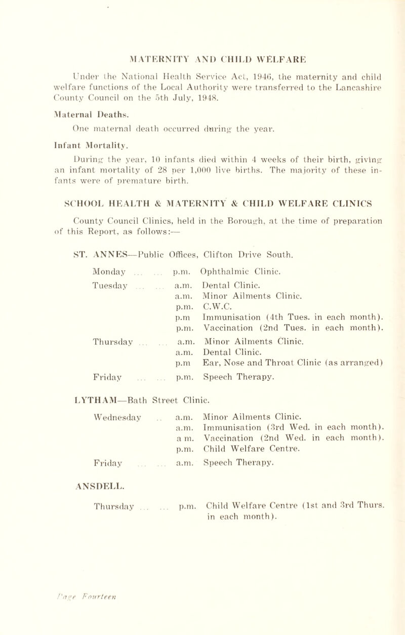 MATERNITY AND CHILI) WELFARE Under the National Health Service Act, 1946, the maternity and child welfare functions of the Local Authority were transferred to the Lancashire County Council on the 5th July, 1948. Maternal Deaths. One maternal death occurred during the year. Infant Mortality. During the year. 10 infants died within 4 weeks of their birth, giving an infant mortality of 28 per 1,000 live births. The majority of these in¬ fants were of premature birth. SCHOOL HEALTH & MATERNITY & CHILD WELFARE CLINICS County Council Clinics, held in the Borough, at the time of preparation of this Report, as follows:— ANNES—Public Offices, Clifton Drive South. Monday p.m. Ophthalmic Clinic. Tuesday a.m. Dental Clinic. a.m. Minor Ailments Clinic. p.m. C.W.C. p.m Immunisation (4th Tues. in each month). p.m. Vaccination (2nd Tues. in each month). Thursday. a.m. Minor Ailments Clinic. a.m. Dental Clinic. p.m Ear, Nose and Throat Clinic (as arranged) Friday . p.m. Speech Therapy. LYTHAM—Bath Street Clinic. Wednesday a.m. a.m. a m. p.m. Minor Ailments Clinic. Immunisation (3rd Wed. in each month). Vaccination (2nd Wed. in each month). Child Welfare Centre. Friday a.m. Speech Therapy. ANSDELL. Thursday p.m. Child Welfare Centre (1st and 3rd Thurs in each month).