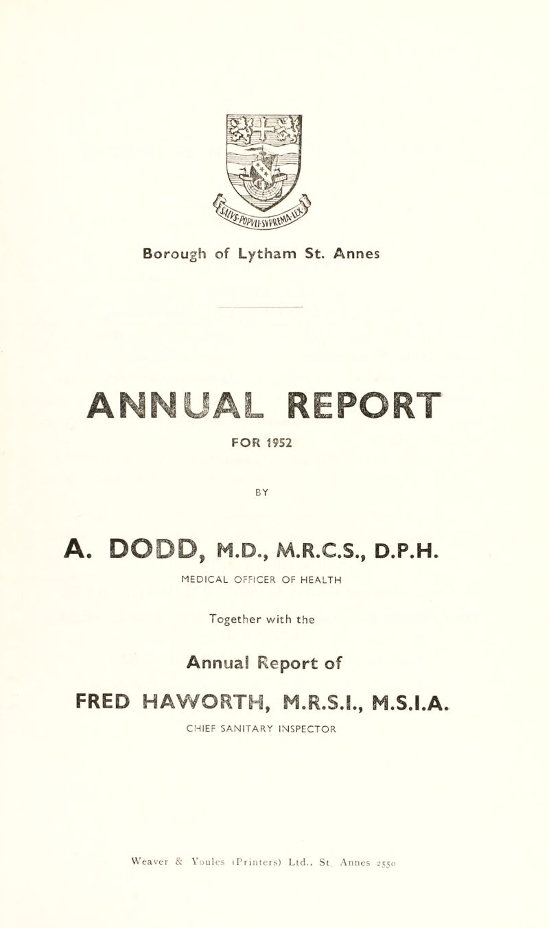 ANNUAL REPORT FOR 1952 A. DODD, M.D., M.R.C.S., D.P.H. MEDICAL OFFICER OF HEALTH Together with the Annual Report of FRED HAWORTH, M.R.S.I., M.S.I.A. CHIEF SANITARY INSPECTOR Weaver & Youles (Printers) Ltd., St. Annes 2550