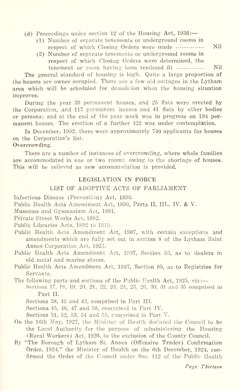 (d) Proceedings under section 12 of the Housing Act, 1936:— (1) Number of separate tenements or underground rooms in respect of which Closing Orders were made . Nil (2) Number of separate tenements or underground rooms in respect of which Closing Orders were determined, the tenement or room having been rendered fit . Nil The general standard of housing is high. Quite a large proportion of the houses are owner occupied. There are a few old cottages in the Lytham area which will be scheduled for demolition when the housing situation improves. During the year 36 permanent houses, and 25 flats were erected by the Corporation, and 117 permanent houses and 41 flats by other bodies or persons; and at the end of the year work was in progress on 194 per¬ manent houses. The erection of a further 422 was under contemplation. In December, 1952, there were approximately 740 applicants for houses on the Corporation’s list. Overcrowding. There ai'e a number of instances of overcrowding, where whole families are accommodated in one or two rooms, owing to the shortage of houses. This will be relieved as new accommodation is provided. LEGISLATION IN FORCE LIST OF ADOPTIVE ACTS OF PARLIAMENT Infectious Disease (Prevention) Act, 1890. Public Health Acts Amendment Act, 1890, Parts II, III., IV. & V. Museums and Gymnasium Act, 1891. Private Street Works Act, 1892. Public Libraries Acts, 1892 to 1919. Public Health Acts Amendment Act, 1907, with certain exceptions and amendments which are fully set out in section 8 of the Lytham Saint Annes Corporation Act, 1923. Public Health Acts Amendment Act, 1907, Section 86, as to dealers in old metal and marine stores. Public Health Acts Amendment Act, 1907, Section 85, as to Registries for Servants. The following parts and sections of the Public Health Act, 1925, viz:— Sections 17, 18, 19, 20, 21, 22, 23, 24, 25, 26, 30, 31 and 35 comprised in Part II. Sections 38, 42 and 43, comprised in Part III. Sections 45, 46, 47 and 50, comprised in Part IV. Sections 51, 52, 53, 54 and 55, comprised in Part V. On the 16th May, 1927, the Minister of Health declared the Council to be the Local Authority for the purpose of administering the Housing (Rural Workers) Act, 1926, to the exclusion of the County Council. By “The Borough of Lytham St. Annes (Offensive Trades) Confirmation Order, 1924,” the Minister of Health on the 6th December, 1924, con¬ firmed the Order of the Council under Sec. 112 of the Public Health