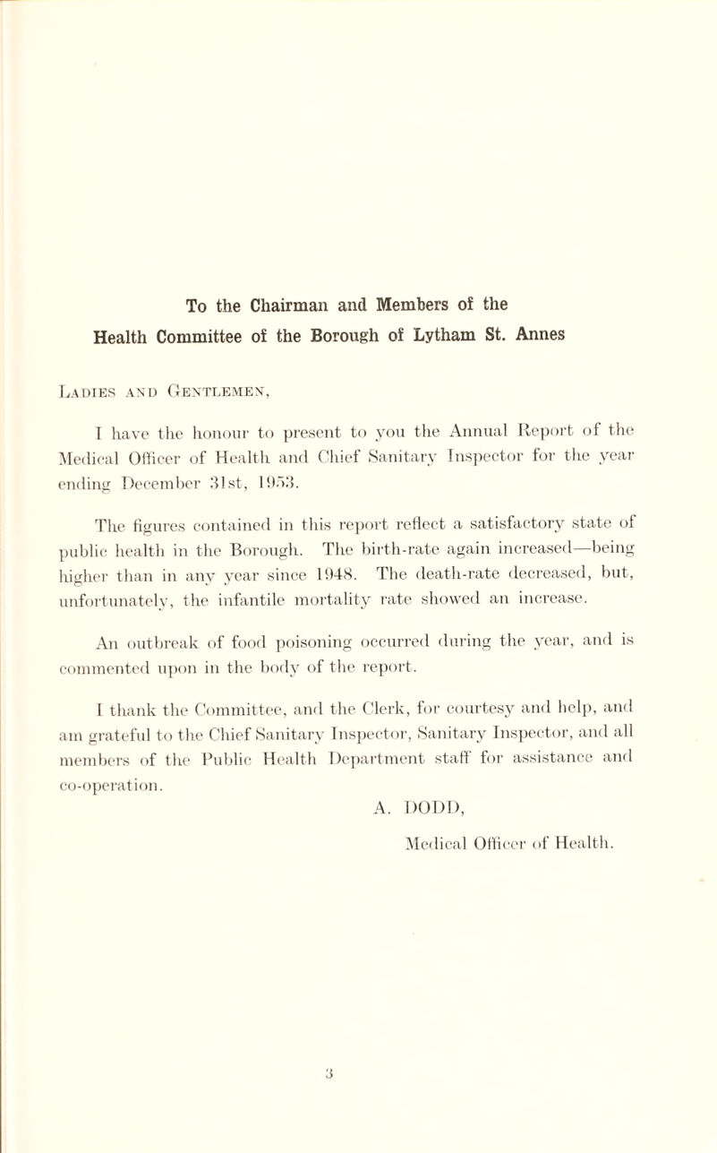 To the Chairman and Members of the Health Committee of the Borough of Lytham St. Annes Ladies and Gentlemen, I have the honour to present to you the Annual Report of the Medical Officer of Health and Chief Sanitary Inspector for the year ending December HIst, 19o3. The figures contained in this report reflect a satisfactory state of public health in the Borough. The birth-rate again increased—being higher than in any year since 1948. The death-rate decreased, but, unfortunately, the infantile mortality rate showed an increase. An outbreak of food poisoning occurred during the year, and is commented upon in the body of the report. I thank the Committee, and the Clerk, for courtesy and help, and am grateful to the Chief Sanitary Inspector, Sanitary Inspector, and all members of the Public Health Department staff for assistance and co-operation. A. DODD, Medical Officer of Health.